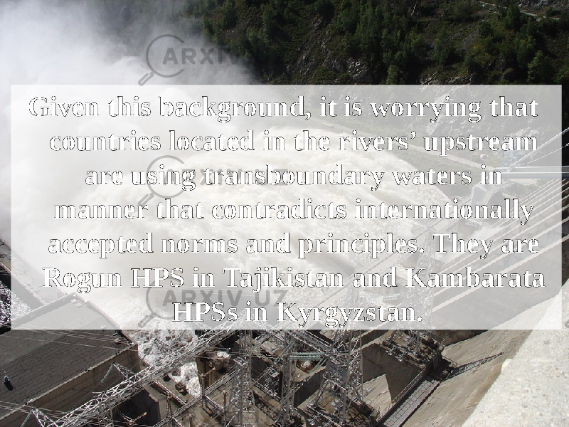 Given this background, it is worrying that countries located in the rivers’ upstream are using transboundary waters in manner that contradicts internationally accepted norms and principles. They are Rogun HPS in Tajikistan and Kambarata HPSs in Kyrgyzstan. 