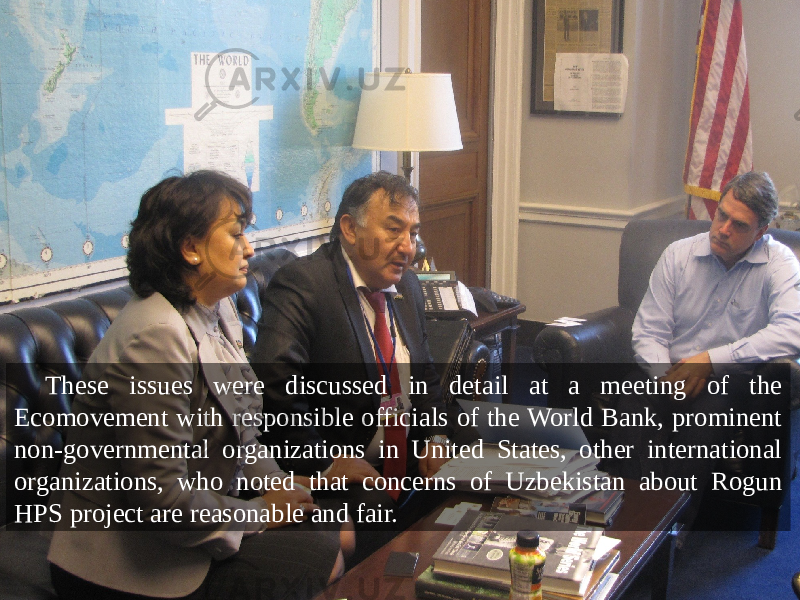 These issues were discussed in detail at a meeting of the Ecomovement with responsible officials of the World Bank, prominent non-governmental organizations in United States, other international organizations, who noted that concerns of Uzbekistan about Rogun HPS project are reasonable and fair. 