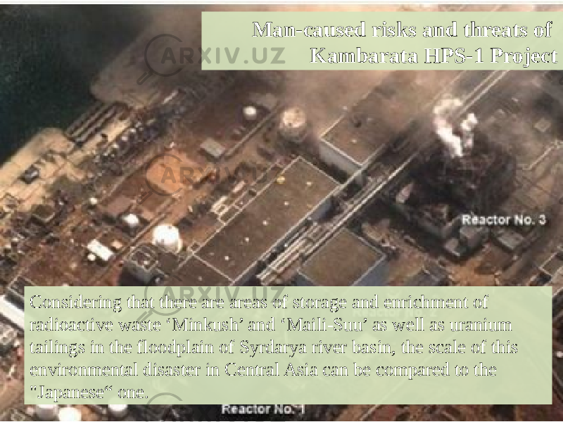 Considering that there are areas of storage and enrichment of radioactive waste ‘Minkush’ and ‘Maili-Suu’ as well as uranium tailings in the floodplain of Syrdarya river basin, the scale of this environmental disaster in Central Asia can be compared to the &#34;Japanese“ one. Man-caused risks and threats of Kambarata HPS-1 Project 