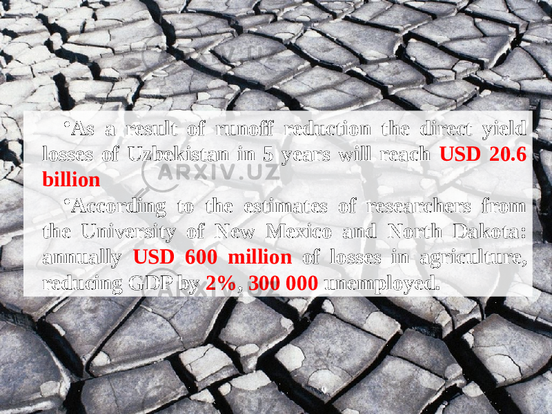 • As a result of runoff reduction the direct yield losses of Uzbekistan in 5 years will reach USD 20.6 billion • According to the estimates of researchers from the University of New Mexico and North Dakota: annually USD 600 million of losses in agriculture, reducing GDP by 2% , 300 000 unemployed. 