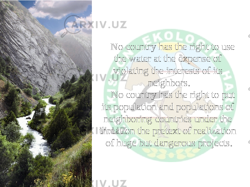 No country has the right to use the water at the expense of violating the interests of its neighbors. No country has the right to put its population and populations of neighboring countries under the threat on the pretext of realization of huge but dangerous projects. 
