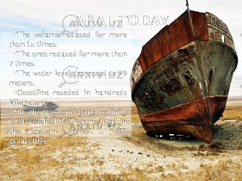 ARAL TODAY • The volume reduced for more than 15 times. • The area reduced for more than 7 times. • The water level decreased to 29 meters. • Coastline receded in hundreds kilometers. • In the western parts salinity level reached 130 grams/liter, in the eastern parts – 300 grams/liter. 