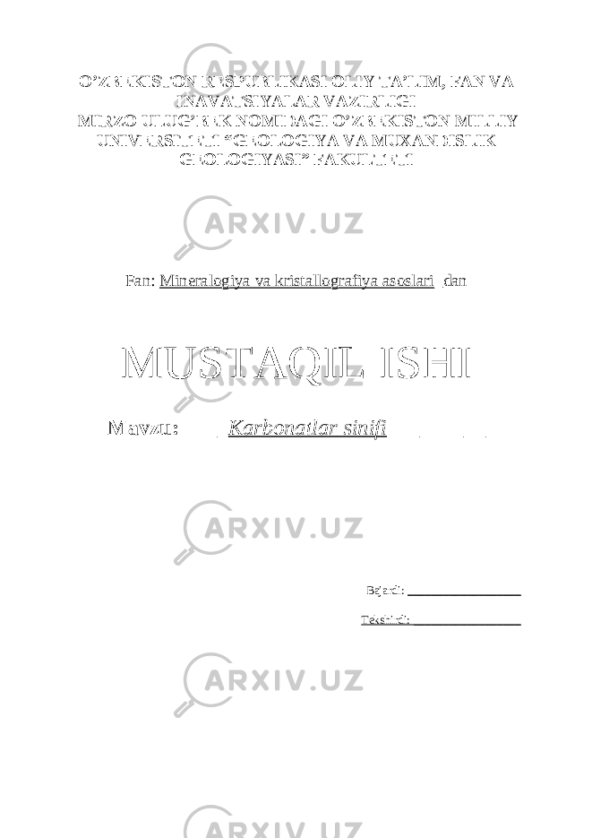 O’ZBEKISTON RESPUBLIKASI OLIY TA’LIM, FAN VA INAVATSIYALAR VAZIRLIGI MIRZO ULUG’BEK NOMIDAGI O’ZBEKISTON MILLIY UNIVERSITETI “GEOLOGIYA VA MUXANDISLIK GEOLOGIYASI” FAKULTETI Fan: Mineralogiya va kristallografiya asoslari _dan MUSTAQIL ISHI Mavzu: ____ Karbonatlar sinifi _________ Bajardi: ___________________ Tekshirdi: __________________ 