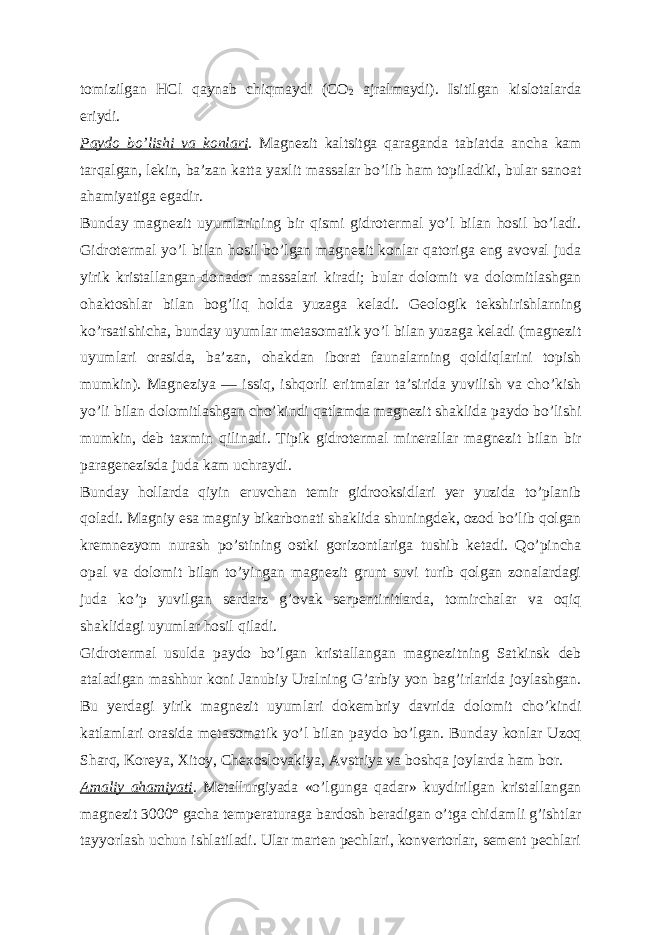 tomizilgan HCl qaynab chiqmaydi (CO 2 ajralmaydi). Isitilgan kislotalarda eriydi. Paydo boʼlishi va konlari . Magnezit kaltsitga qaraganda tabiatda ancha kam tarqalgan, lekin, baʼzan katta yaxlit massalar boʼlib ham topiladiki, bular sanoat ahamiyatiga egadir. Bunday magnezit uyumlarining bir qismi gidrotermal yoʼl bilan hosil boʼladi. Gidrotermal yoʼl bilan hosil boʼlgan magnezit konlar qatoriga eng avoval juda yirik kristallangan-donador massalari kiradi; bular dolomit va dolomitlashgan ohaktoshlar bilan bogʼliq holda yuzaga keladi. Geologik tekshirishlarning koʼrsatishicha, bunday uyumlar metasomatik yoʼl bilan yuzaga keladi (magnezit uyumlari orasida, baʼzan, ohakdan iborat faunalarning qoldiqlarini topish mumkin). Magneziya — issiq, ishqorli eritmalar taʼsirida yuvilish va choʼkish yoʼli bilan dolomitlashgan choʼkindi qatlamda magnezit shaklida paydo boʼlishi mumkin, deb taxmin qilinadi. Tipik gidrotermal minerallar magnezit bilan bir paragenezisda juda kam uchraydi. Bunday hollarda qiyin eruvchan temir gidrooksidlari yer yuzida toʼplanib qoladi. Magniy esa magniy bikarbonati shaklida shuningdek, ozod boʼlib qolgan kremnezyom nurash poʼstining ostki gorizontlariga tushib ketadi. Qoʼpincha opal va dolomit bilan toʼyingan magnezit grunt suvi turib qolgan zonalardagi juda koʼp yuvilgan serdarz gʼovak serpentinitlarda, tomirchalar va oqiq shaklidagi uyumlar hosil qiladi. Gidrotermal usulda paydo boʼlgan kristallangan magnezitning Satkinsk deb ataladigan mashhur koni Janubiy Uralning Gʼarbiy yon bagʼirlarida joylashgan. Bu yerdagi yirik magnezit uyumlari dokembriy davrida dolomit choʼkindi katlamlari orasida metasomatik yoʼl bilan paydo boʼlgan. Bunday konlar Uzoq Sharq, Koreya, Xitoy, Chexoslovakiya, А vstriya va boshqa joylarda ham bor. А maliy ahamiyati . Metallurgiyada «oʼlgunga qadar» kuydirilgan kristallangan magnezit 3000° gacha temperaturaga bardosh beradigan oʼtga chidamli gʼishtlar tayyorlash uchun ishlatiladi. Ular marten pechlari, konvertorlar, sement pechlari 