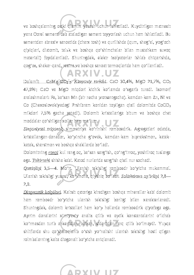 va boshqalarning ostki qismini yasash uchun ishlatiladi. Kuydirilgan matnezit yana Oorel sementi deb ataladigan sement tayyorlash uchun ham ishlatiladi. Bu sementdan abraziv sanoatida (charx tosh) va qurilishda (qum, shagʼal, yogʼoch qipiqlari, diatomit, tal ь k va boshqa qoʼshimchalar bilan mustahkam suvoq materiali) foydalaniladi. Shuningdek, elektr izolyatorlar ishlab chiqarishda, qogʼoz, shakar-qand, rezina va boshqa sanoat tarmoqlarida ham qoʼllaniladi. Dolomit —CaMg[CO 3 ] 2 . Kimyoviy tarkibi . CaO 30,4%, MgO 21,7%, CO 2 47,9%&#39;; CaO va MgO miqdori kichik koʼlamda oʼzgarib turadi. Izomorf aralashmalari: Fe, baʼzan Mn (bir necha protsentgacha). kamdan-kam Zn, Ni va Co (Chexoslovakiyadagi Prshibram konidan topilgan qizil dolomitda CoCO 3 mikdori 7,5% gacha yetadi). Dolomit kristallariga bitum va boshqa chet moddalar qoʼshilgan xollar ham maʼlum. Singoniyasi trigonal ; simmetriya koʼrinishi romboedrik. А gregatlari odatda, kristallangan-donador, koʼpincha gʼovak, kamdan-kam buyraksimon, katak- katak, sharsimon va boshqa shakllarda boʼladi. Dolomitning rangi kul rang oq, baʼzan sargʼish, qoʼngʼirroq, yashilroq tuslarga ega. Yaltirashi shisha kabi. Katod nurlarida sargʼish qizil nur sochadi. Qattiqligi 3,5—4. Moʼrt. Ulanish tekisligi romboedr boʼyicha mukammal. Ulanish tekisligi yuzasi, koʼpincha, qiyshiq boʼladi. Solishtirma ogʼirligi 2,8— 2,9. Diagnostik belgilari . Kaltsit qatoriga kiradigan boshqa minerallar kabi dolomit ham romboedr boʼyicha ulanish tekisligi borligi bilan xarakterlanadi. Shuningdek, dolomit kristallari ham koʼp hollarda romboedrik qiyofaga ega. А yrim donalarini ximiyaviy analiz qilib va optik konstantalarini oʼlchab koʼrmasdan turib ankeritdan, baʼzan, sideritdan farq qilib boʼlmaydi. Yupqa shliflarda shu qoʼshaloqlanib oʼsish yoʼnalishi ulanish tekisligi hosil qilgan rolmbalarning kalta diagonali boʼyicha aniqlanadi. 