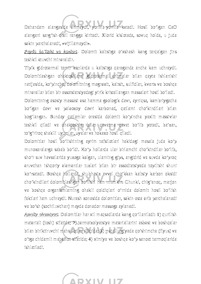 Dahandam alangasida erimaydi, yorilib-yorilib ketadi. Hosil boʼlgan CaO alangani sargʼish-qizil rangga kiritadi. Xlorid kislotada, sovuq holda, u juda sekin parchalanadi, «vijillamaydi». Paydo boʼlishi va konlari . Dolomit kaltsitga oʼxshash keng tarqalgan jins tashkil etuvchi mineraldir. Tipik gidrotermal tomir konlarda u kaltsitga qaraganda ancha kam uchraydi. Dolomitlashgan ohaktoshlarni gidrotermal eritmalar bilan qayta ishlanishi natijasida, koʼpincha, dolomitning magnezit, kaltsit, sulfidlar, kvarts va boshqa minerallar bilan bir assotsiatsiyadagi yirik kristallangan massalari hosil boʼladi. Dolomitning asosiy massasi esa hamma geologik davr, ayniqsa, kembriygacha boʼlgan davr va paleozoy davri karbonad, qatlami choʼkindilari bilan bogʼlangan. Bunday qatlamlar orasida dolomit koʼpincha yaxlit massivlar tashkil qiladi va ohaktoshlar bilan qavatma qavat boʼlib yotadi, baʼzan, toʼgʼriroq shaklli uyumlar, uyalar va hokazo hosil qiladi. Dolomitlar hosil boʼlishining ayrim tafsilotlari hakidagi masala juda koʼp munozaralarga sabab boʼldi. Koʼp hollarda ular birlamchi choʼkindilar boʼlib, shoʼr suv havzalarida yuzaga kelgan, ularning gips, angidrid va suvda koʼproq eruvchan ishqoriy elementlar tuzlari bilan bir assodiatsiyada topilishi shuni koʼrsatadi. Boshqa hollarda, shubhasiz avval choʼkkan kaltsiy karbon oksidi choʼkindilari dolomitlashgan boʼlishi ham mumkin. Chunki, chigʼanoq, marjon va boshqa organizmlarning ohakli qoldiqlari oʼrnida dolomit hosil boʼlish faktlari ham uchraydi. Nurash zonasida dolomitlar, sekin-asta erib parchalanadi va boʼsh (sochiluvchan) mayda donador massaga aylanadi. А maliy ahamiyati . Dolomitlar har xil maqsadlarda keng qoʼllaniladi: 1) qurilish materiali (tosh) sifatida; 2) termoizolyatsiya materiallarini asbest va boshqalar bilan biriktiruvchi mahsulotlar sifatida; 3) metallurgiyada qoʼshimcha (flyus) va oʼtga chidamli mahsulot sifatida; 4) ximiya va boshqa koʼp sanoat tarmoqlarida ishlatiladi. 