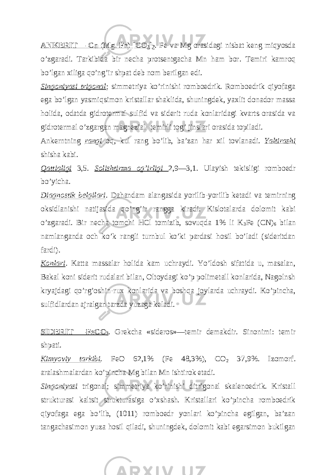 А NKERIT— Ca (Mg, Fe) [CO 3 ] 2 . Fe va Mg orasidagi nisbat keng miqyosda oʼzgaradi. Tarkibida bir necha protsentgacha Mn ham bor. Temiri kamroq boʼlgan xiliga qoʼngʼir shpat deb nom berilgan edi. Singoniyasi trigonal ; simmetriya koʼrinishi romboedrik. Romboedrik qiyofaga ega boʼlgan yasmiqsimon kristallar shaklida, shuningdek, yaxlit donador massa holida, odatda gidrotermal sulfid va siderit ruda konlaridagi kvarts orasida va gidrotermal oʼzgargan magnezial- temirli togʼ jinslari orasida topiladi. А nkerntning rangi oq, kul rang boʼlib, baʼzan har xil tovlanadi. Yaltirashi shisha kabi. Qattiqligi 3,5. Solishtirma ogʼirligi 2,9—3,1. Ulayish tekisligi romboedr boʼyicha. Diagnostik belgilari . Dahandam alangasida yorilib-yorilib ketadi va temirning oksidlanishi natijasida qoʼngʼir rangga kiradi. Kislotalarda dolomit kabi oʼzgaradi. Bir necha tomchi HCl tomizib, sovuqda 1% li K 3 Fe (CN) 6 bilan namlanganda och koʼk rangli turnbul koʼki pardasi hosil boʼladi (sideritdan fardi). Konlari . Katta massalar holida kam uchraydi. Yoʼldosh sifatida u, masalan, Bakal koni siderit rudalari bilan, Oltoydagi koʼp polimetall konlarida, Nagolnsh kryajdagi qoʼrgʼoshin-rux konlarida va boshqa joylarda uchraydi. Koʼpincha, sulfidlardan ajralgan tarzda yuzaga keladi. SIDERIT —FeCO 3 . Grekcha «sideros»—temir demakdir. Sinonimi: temir shpati. Kimyoviy tarkibi . FeO 62,1% (Fe 48,3%), CO 2 37,9%. Izomorf. aralashmalardan koʼpincha Mg bilan Mn ishtirok etadi. Singoniyasi trigonal; simmetriya koʼrinishi ditrigonal skalenoedrik. Kristall strukturasi kaltsit strukturasiga oʼxshash. Kristallari koʼpincha romboedrik qiyofaga ega boʼlib, (1011) romboedr yonlari koʼpincha egilgan, baʼzan tangachasimon yuza hosil qiladi, shuningdek, dolomit kabi egarsimon bukilgan 