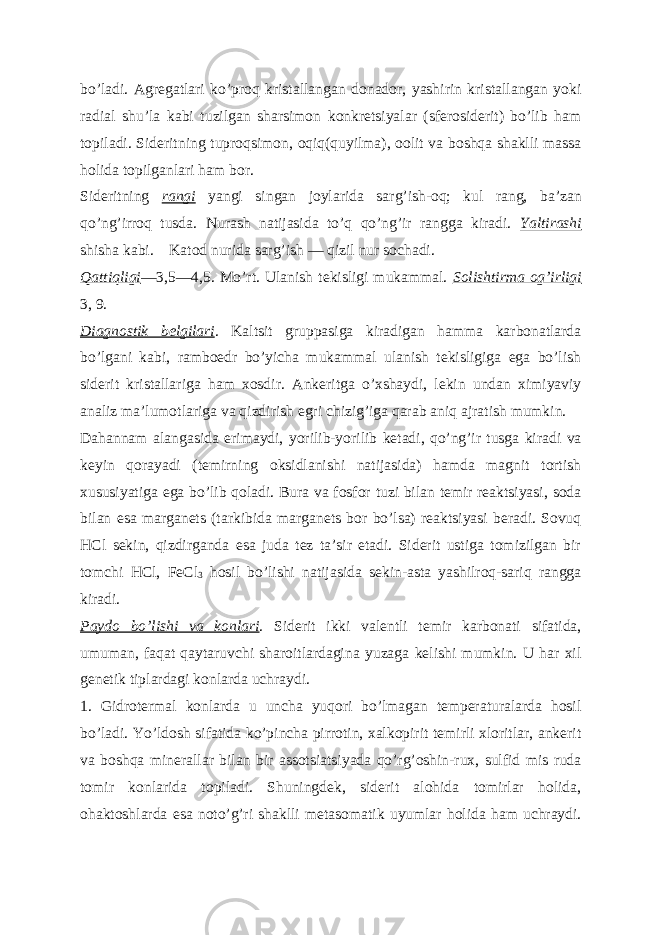 boʼladi. А gregatlari koʼproq kristallangan donador, yashirin kristallangan yoki radial shuʼla kabi tuzilgan sharsimon konkretsiyalar (sferosiderit) boʼlib ham topiladi. Sideritning tuproqsimon, oqiq(quyilma), oolit va boshqa shaklli massa holida topilganlari ham bor. Sideritning rangi yangi singan joylarida sargʼish-oq; kul rang, baʼzan qoʼngʼirroq tusda. Nurash natijasida toʼq qoʼngʼir rangga kiradi. Yaltirashi shisha kabi. Katod nurida sargʼish — qizil nur sochadi. Qattiqligi —3,5—4,5. Moʼrt. Ulanish tekisligi mukammal. Solishtirma ogʼirligi 3, 9. Diagnostik belgilari . Kaltsit gruppasiga kiradigan hamma karbonatlarda boʼlgani kabi, ramboedr boʼyicha mukammal ulanish tekisligiga ega boʼlish siderit kristallariga ham xosdir. А nkeritga oʼxshaydi, lekin undan ximiyaviy analiz maʼlumotlariga va qizdirish egri chizigʼiga qarab aniq ajratish mumkin. Dahannam alangasida erimaydi, yorilib-yorilib ketadi, qoʼngʼir tusga kiradi va keyin qorayadi (temirning oksidlanishi natijasida) hamda magnit tortish xususiyatiga ega boʼlib qoladi. Bura va fosfor tuzi bilan temir reaktsiyasi, soda bilan esa marganets (tarkibida marganets bor boʼlsa) reaktsiyasi beradi. Sovuq HCl sekin, qizdirganda esa juda tez taʼsir etadi. Siderit ustiga tomizilgan bir tomchi HCl, FeCl 3 hosil boʼlishi natijasida sekin-asta yashilroq-sariq rangga kiradi. Paydo boʼlishi va konlari . Siderit ikki valentli temir karbonati sifatida, umuman, faqat qaytaruvchi sharoitlardagina yuzaga kelishi mumkin. U har xil genetik tiplardagi konlarda uchraydi. 1. Gidrotermal konlarda u uncha yuqori boʼlmagan temperaturalarda hosil boʼladi. Yoʼldosh sifatida koʼpincha pirrotin, xalkopirit temirli xloritlar, ankerit va boshqa minerallar bilan bir assotsiatsiyada qoʼrgʼoshin-rux, sulfid mis ruda tomir konlarida topiladi. Shuningdek, siderit alohida tomirlar holida, ohaktoshlarda esa notoʼgʼri shaklli metasomatik uyumlar holida ham uchraydi. 