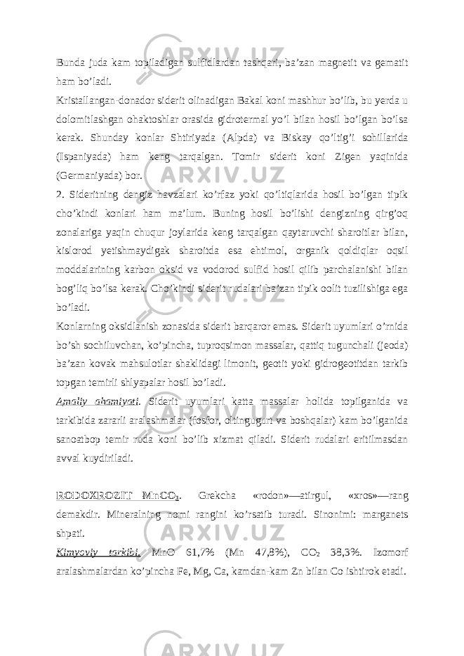 Bunda juda kam topiladigan sulfidlardan tashqari, baʼzan magnetit va gematit ham boʼladi. Kristallangan-donador siderit olinadigan Bakal koni mashhur boʼlib, bu yerda u dolomitlashgan ohaktoshlar orasida gidrotermal yoʼl bilan hosil boʼlgan boʼlsa kerak. Shunday konlar Shtiriyada ( А lpda) va Biskay qoʼltigʼi sohillarida (Ispaniyada) ham keng tarqalgan. Tomir siderit koni Zigen yaqinida (Germaniyada) bor. 2. Sideritning dengiz havzalari koʼrfaz yoki qoʼltiqlarida hosil boʼlgan tipik choʼkindi konlari ham maʼlum. Buning hosil boʼlishi dengizning qirgʼoq zonalariga yaqin chuqur joylarida keng tarqalgan qaytaruvchi sharoitlar bilan, kislorod yetishmaydigak sharoitda esa ehtimol, organik qoldiqlar oqsil moddalarining karbon oksid va vodorod sulfid hosil qilib parchalanishi bilan bogʼliq boʼlsa kerak. Choʼkindi siderit rudalari baʼzan tipik oolit tuzilishiga ega boʼladi. Konlarning oksidlanish zonasida siderit barqaror emas. Siderit uyumlari oʼrnida boʼsh sochiluvchan, koʼpincha, tuproqsimon massalar, qattiq tugunchali (jeoda) baʼzan kovak mahsulotlar shaklidagi limonit, geotit yoki gidrogeotitdan tarkib topgan temirli shlyapalar hosil boʼladi. А maliy ahamiyati . Siderit uyumlari katta massalar holida topilganida va tarkibida zararli aralashmalar (fosfor, oltingugurt va boshqalar) kam boʼlganida sanoatbop temir ruda koni boʼlib xizmat qiladi. Siderit rudalari eritilmasdan avval kuydiriladi. RODOXROZIT—MnCO 3 . Grekcha «rodon»—atirgul, «xros»—rang demakdir. Mineralning nomi rangini koʼrsatib turadi. Sinonimi: marganets shpati. Kimyoviy tarkibi. MnO 61,7% (Mn 47,8%), CO 2 38,3%. Izomorf aralashmalardan koʼpincha Fe, Mg, Ca, kamdan-kam Zn bilan Co ishtirok etadi. 