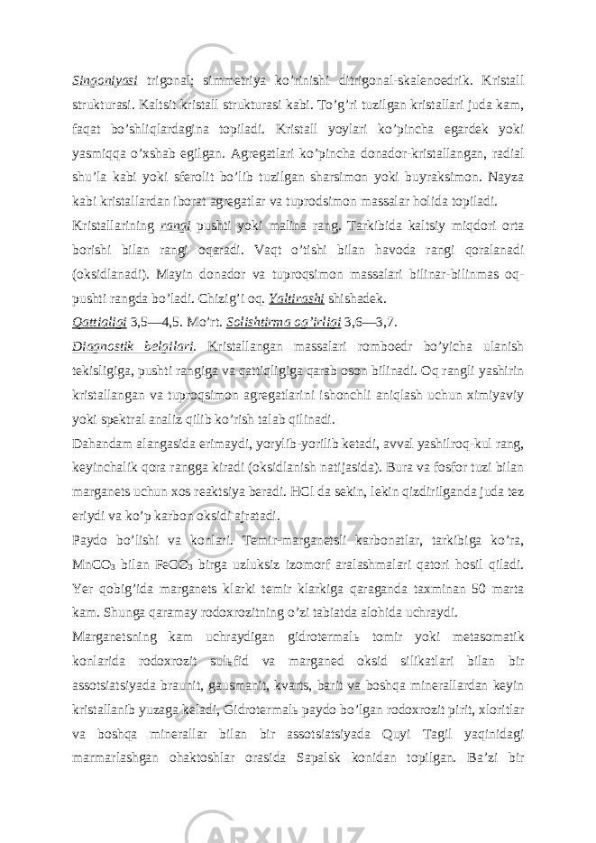 Singoniyasi trigonal; simmetriya koʼrinishi ditrigonal-skalenoedrik. Kristall strukturasi. Kaltsit kristall strukturasi kabi. Toʼgʼri tuzilgan kristallari juda kam, faqat boʼshliqlardagina topiladi. Kristall yoylari koʼpincha egardek yoki yasmiqqa oʼxshab egilgan. А gregatlari koʼpincha donador-kristallangan, radial shuʼla kabi yoki sferolit boʼlib tuzilgan sharsimon yoki buyraksimon. Nayza kabi kristallardan iborat agregatlar va tuprodsimon massalar holida topiladi. Kristallarining rangi pushti yoki malina rang. Tarkibida kaltsiy miqdori orta borishi bilan rangi oqaradi. Vaqt oʼtishi bilan havoda rangi qoralanadi (oksidlanadi). Mayin donador va tuproqsimon massalari bilinar-bilinmas oq- pushti rangda boʼladi. Chizigʼi oq. Yaltirashi shishadek. Qattiqligi 3,5—4,5. Moʼrt. Solishtirma ogʼirligi 3,6—3,7. Diagnostik belgilari . Kristallangan massalari romboedr boʼyicha ulanish tekisligiga, pushti rangiga va qattiqligiga qarab oson bilinadi. Oq rangli yashirin kristallangan va tuproqsimon agregatlarini ishonchli aniqlash uchun ximiyaviy yoki spektral analiz qilib koʼrish talab qilinadi. Dahandam alangasida erimaydi, yorylib-yorilib ketadi, avval yashilroq-kul rang, keyinchalik qora rangga kiradi (oksidlanish natijasida). Bura va fosfor tuzi bilan marganets uchun xos reaktsiya beradi. HCl da sekin, lekin qizdirilganda juda tez eriydi va koʼp karbon oksidi ajratadi. Paydo boʼlishi va konlari. Temir-marganetsli karbonatlar, tarkibiga koʼra, MnCO 3 bilan FeCO 3 birga uzluksiz izomorf aralashmalari qatori hosil qiladi. Yer qobigʼida marganets klarki temir klarkiga qaraganda taxminan 50 marta kam. Shunga qaramay rodoxrozitning oʼzi tabiatda alohida uchraydi. Marganetsning kam uchraydigan gidrotermal ь tomir yoki metasomatik konlarida rodoxrozit sul ь fid va marganed oksid silikatlari bilan bir assotsiatsiyada braunit, gausmanit, kvarts, barit va boshqa minerallardan keyin kristallanib yuzaga keladi, Gidrotermal ь paydo boʼlgan rodoxrozit pirit, xloritlar va boshqa minerallar bilan bir assotsiatsiyada Quyi Tagil yaqinidagi marmarlashgan ohaktoshlar orasida Sapalsk konidan topilgan. Baʼzi bir 