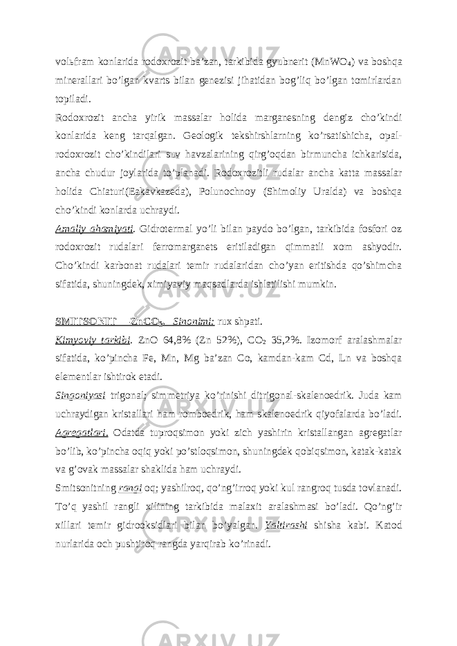 vol ь fram konlarida rodoxrozit baʼzan, tarkibida gyubnerit (MnWO 4 ) va boshqa minerallari boʼlgan kvarts bilan genezisi jihatidan bogʼliq boʼlgan tomirlardan topiladi. Rodoxrozit ancha yirik massalar holida marganesning dengiz choʼkindi konlarida keng tarqalgan. Geologik tekshirshlarning koʼrsatishicha, opal- rodoxrozit choʼkindilari suv havzalarining qirgʼoqdan birmuncha ichkarisida, ancha chudur joylarida toʼplanadi. Rodoxrozitli rudalar ancha katta massalar holida Chiaturi(Eakavkazeda), Polunochnoy (Shimoliy Uralda) va boshqa choʼkindi konlarda uchraydi. А maliy ahamiyati . Gidrotermal yoʼli bilan paydo boʼlgan, tarkibida fosfori oz rodoxrozit rudalari ferromarganets eritiladigan qimmatli xom ashyodir. Choʼkindi karbonat rudalari temir rudalaridan choʼyan eritishda qoʼshimcha sifatida, shuningdek, ximiyaviy maqsadlarda ishlatilishi mumkin. SMITSONIT —ZnCO 5 . Sinonimi: rux shpati. Kimyoviy tarkibi . ZnO 64,8% (Zn 52%), CO 2 35,2%. Izomorf aralashmalar sifatida, koʼpincha Fe, Mn, Mg baʼzan Co, kamdan-kam Cd, Ln va boshqa elementlar ishtirok etadi. Singoniyasi trigonal; simmetriya koʼrinishi ditrigonal-skalenoedrik. Juda kam uchraydigan kristallari ham romboedrik, ham skalenoedrik qiyofalarda boʼladi. А gregatlari. Odatda tuproqsimon yoki zich yashirin kristallangan agregatlar boʼlib, koʼpincha oqiq yoki poʼstloqsimon, shuningdek qobiqsimon, katak-katak va gʼovak massalar shaklida ham uchraydi. Smitsonitning rangi oq; yashilroq, qoʼngʼirroq yoki kul rangroq tusda tovlanadi. Toʼq yashil rangli xilining tarkibida malaxit aralashmasi boʼladi. Qoʼngʼir xillari temir gidrooksidlari bilan boʼyalgan. Yaltirashi shisha kabi. Katod nurlarida och pushtiroq rangda yarqirab koʼrinadi. 