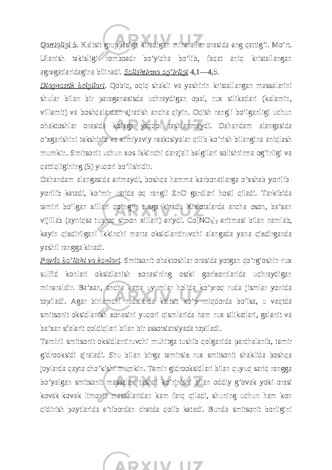 Qattiqligi 5 . Kaltsit gruppasiga kiradigan minerallar orasida eng qattigʼi. Moʼrt. Ulanish tekisligi romboedr boʼyicha boʼlib, faqat aniq kristallangan agregatlaridagina bilinadi. Solishtirma ogʼirligi 4,1—4,5. Diagnostik belgilari . Qobiq, oqiq shakli va yashirin kristallangan massalarini shular bilan bir paragenezisda uchraydigan opal, rux silikatlari (kalamin, villemit) va boshqalardan ajratish ancha qiyin. Oqish rangli boʼlganligi uchun ohaktoshlar orasida koʼzga yaqqol tashlanmaydi. Dahandam alangasida oʼzgarishini tekshirib va ximiyaviy reaktsiyalar qilib koʼrish bilangina aniqlash mumkin. Smitsonit uchun xos ikkinchi darajali belgilari solishtirma ogʼirligi va qattiqligining (5) yuqori boʼlishidir. Dahandam alangasida erimaydi, boshqa hamma karbonatlarga oʼxshab yorilib- yorilib ketadi, koʼmir ustida oq rangli ZnO gardlari hosil qiladi. Tarkibida temiri boʼlgan xillari qoʼngʼir tusga kiradi. Kislotalarda ancha oson, baʼzan vijillab (ayniqsa tuproq simon xillari) eriydi. Co[NO 3 ] 2 eritmasi bilan namlab, keyin qizdirilgani ikkinchi marta oksidlantiruvchi alangada yana qizdirganda yashil rangga kiradi. Paydo boʼlishi va konlari . Smitsonit ohaktoshlar orasida yotgan qoʼrgʼoshin-rux sulfid konlari oksidlanish zonasining ostki gorizontlarida uchraydigan mineraldir. Baʼzan, ancha katta uyumlar holida koʼproq ruda jismlar yonida topiladi. А gar birlamchi rudalarda kaltsit koʼp miqdorda boʼlsa, u vaqtda smitsonit oksidlanish zonasini yuqori qismlarida ham rux silikatlari, galenit va baʼzan sfalerit qoldiqlari bilan bir assotsiatsiyada topiladi. Temirli smitsonit oksidlantiruvchi muhitga tushib qolganida parchalanib, temir gidrooksidi ajraladi. Shu bilan birga temirsiz rux smitsonit shaklida boshqa joylarda qayta choʼkishi mumkin. Temir gidrooksidlari bilan quyuq sariq rangga boʼyalgan smitsonit massalari tashqi koʼrinishi bilan oddiy gʼovak yoki orasi kovak-kovak limonit massalaridan kam farq qiladi, shuning uchun ham kon qidirish paytlarida eʼtibordan chetda qolib ketadi. Bunda smitsonit borligini 