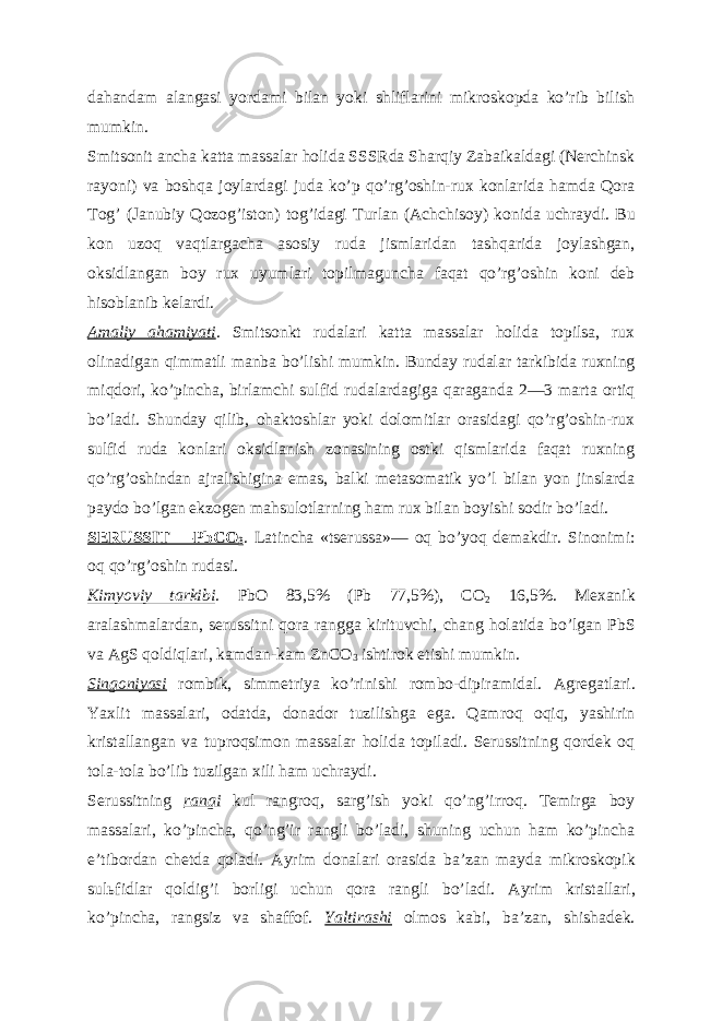 dahandam alangasi yordami bilan yoki shliflarini mikroskopda koʼrib bilish mumkin. Smitsonit ancha katta massalar holida SSSRda Sharqiy Zabaikaldagi (Nerchinsk rayoni) va boshqa joylardagi juda koʼp qoʼrgʼoshin-rux konlarida hamda Qora Togʼ (Janubiy Qozogʼiston) togʼidagi Turlan ( А chchisoy) konida uchraydi. Bu kon uzoq vaqtlargacha asosiy ruda jismlaridan tashqarida joylashgan, oksidlangan boy rux uyumlari topilmaguncha faqat qoʼrgʼoshin koni deb hisoblanib kelardi. А maliy ahamiyati . Smitsonkt rudalari katta massalar holida topilsa, rux olinadigan qimmatli manba boʼlishi mumkin. Bunday rudalar tarkibida ruxning miqdori, koʼpincha, birlamchi sulfid rudalardagiga qaraganda 2—3 marta ortiq boʼladi. Shunday qilib, ohaktoshlar yoki dolomitlar orasidagi qoʼrgʼoshin-rux sulfid ruda konlari oksidlanish zonasining ostki qismlarida faqat ruxning qoʼrgʼoshindan ajralishigina emas, balki metasomatik yoʼl bilan yon jinslarda paydo boʼlgan ekzogen mahsulotlarning ham rux bilan boyishi sodir boʼladi. SERUSSIT —PbCO 3 . Latincha «tserussa»— oq boʼyoq demakdir. Sinonimi: oq qoʼrgʼoshin rudasi. Kimyoviy tarkibi . PbO 83,5% (Pb 77,5%), CO 2 16,5%. Mexanik aralashmalardan, serussitni qora rangga kirituvchi, chang holatida boʼlgan PbS va AgS qoldiqlari, kamdan-kam ZnCO 3 ishtirok etishi mumkin. Singoniyasi rombik, simmetriya koʼrinishi rombo-dipiramidal. А gregatlari. Yaxlit massalari, odatda, donador tuzilishga ega. Qamroq oqiq, yashirin kristallangan va tuproqsimon massalar holida topiladi. Serussitning qordek oq tola-tola boʼlib tuzilgan xili ham uchraydi. Serussitning rangi kul rangroq, sargʼish yoki qoʼngʼirroq. Temirga boy massalari, koʼpincha, qoʼngʼir rangli boʼladi, shuning uchun ham koʼpincha eʼtibordan chetda qoladi. А yrim donalari orasida baʼzan mayda mikroskopik sul ь fidlar qoldigʼi borligi uchun qora rangli boʼladi. А yrim kristallari, koʼpincha, rangsiz va shaffof. Yaltirashi olmos kabi, baʼzan, shishadek. 