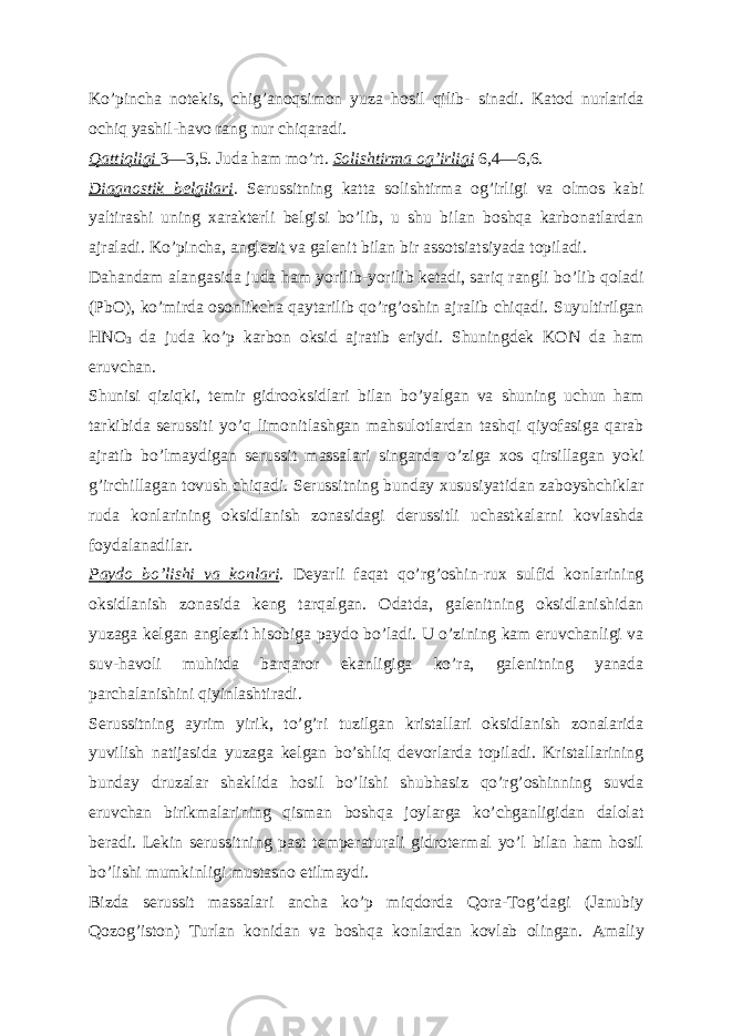 Koʼpincha notekis, chigʼanoqsimon yuza hosil qilib- sinadi. Katod nurlarida ochiq yashil-havo rang nur chiqaradi. Qattiqligi 3—3,5. Juda ham moʼrt. Solishtirma ogʼirligi 6,4—6,6. Diagnostik belgilari . Serussitning katta solishtirma ogʼirligi va olmos kabi yaltirashi uning xarakterli belgisi boʼlib, u shu bilan boshqa karbonatlardan ajraladi. Koʼpincha, anglezit va galenit bilan bir assotsiatsiyada topiladi. Dahandam alangasida juda ham yorilib-yorilib ketadi, sariq rangli boʼlib qoladi (PbO), koʼmirda osonlikcha qaytarilib qoʼrgʼoshin ajralib chiqadi. Suyultirilgan HNO 3 da juda koʼp karbon oksid ajratib eriydi. Shuningdek KON da ham eruvchan. Shunisi qiziqki, temir gidrooksidlari bilan boʼyalgan va shuning uchun ham tarkibida serussiti yoʼq limonitlashgan mahsulotlardan tashqi qiyofasiga qarab ajratib boʼlmaydigan serussit massalari singanda oʼziga xos qirsillagan yoki gʼirchillagan tovush chiqadi. Serussitning bunday xususiyatidan zaboyshchiklar ruda konlarining oksidlanish zonasidagi derussitli uchastkalarni kovlashda foydalanadilar. Paydo boʼlishi va konlari . Deyarli faqat qoʼrgʼoshin-rux sulfid konlarining oksidlanish zonasida keng tarqalgan. Odatda, galenitning oksidlanishidan yuzaga kelgan anglezit hisobiga paydo boʼladi. U oʼzining kam eruvchanligi va suv-havoli muhitda barqaror ekanligiga koʼra, galenitning yanada parchalanishini qiyinlashtiradi. Serussitning ayrim yirik, toʼgʼri tuzilgan kristallari oksidlanish zonalarida yuvilish natijasida yuzaga kelgan boʼshliq devorlarda topiladi. Kristallarining bunday druzalar shaklida hosil boʼlishi shubhasiz qoʼrgʼoshinning suvda eruvchan birikmalarining qisman boshqa joylarga koʼchganligidan dalolat beradi. Lekin serussitning past temperaturali gidrotermal yoʼl bilan ham hosil boʼlishi mumkinligi mustasno etilmaydi. Bizda serussit massalari ancha koʼp miqdorda Qora-Togʼdagi (Janubiy Qozogʼiston) Turlan konidan va boshqa konlardan kovlab olingan. А maliy 