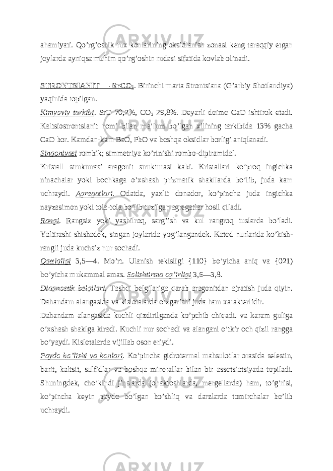 ahamiyati. Qoʼrgʼoshik-rux konlarining oksidlanish zonasi keng taraqqiy etgan joylarda ayniqsa muhim qoʼrgʼoshin rudasi sifatida kovlab olinadi. STRONTSI А NIT — SrCO 3 . Birinchi marta Strontsiana (Gʼarbiy Shotlandiya) yaqinida topilgan. Kimyoviy tarkibi . SrO 70,2%, CO 2 29,8%. Deyarli doimo CaO ishtirok etadi. Kaltsiostrontsianit nomi bilan maʼlum boʼlgan xilining tarkibida 13% gacha CaO bor. Kamdan-kam BaO, PbO va boshqa oksidlar borligi aniqlanadi. Singoniyasi rombik; simmetriya koʼrinishi rombo-dipiramidal. Kristall strukturasi aragonit strukturasi kabi. Kristallari koʼproq ingichka ninachalar yoki bochkaga oʼxshash prizmatik shakllarda boʼlib, juda kam uchraydi. А gregatlari . Odatda, yaxlit donador, koʼpincha juda ingichka nayzasimon yoki tola-tola boʼlib tuzilgan agregatlar hosil qiladi. Rangi . Rangsiz yoki yashilroq, sargʼish va kul rangroq tuslarda boʼladi. Yaltirashi shishadek, singan joylarida yogʼlangandek. Katod nurlarida koʼkish- rangli juda kuchsiz nur sochadi. Qattiqligi 3,5—4. Moʼrt. Ulanish tekisligi {110} boʼyicha aniq va {021) boʼyicha mukammal emas. Solishtirma ogʼirligi 3,6—3,8. Diagnostik belgilari . Tashqi belgilariga qarab aragonitdan ajratish juda qiyin. Dahandam alangasida va kislotalarda oʼzgarishi juda ham xarakterlidir. Dahandam alangasida kuchli qizdirilganda koʼpchib chiqadi. va karam guliga oʼxshash shaklga kiradi. Kuchli nur sochadi va alangani oʼtkir och qizil rangga boʼyaydi. Kislotalarda vijillab oson eriydi. Paydo boʼlishi va konlari . Koʼpincha gidrotermal mahsulotlar orasida selestin, barit, kaltsit, sulfidlar va boshqa minerallar bilan bir assotsiatsiyada topiladi. Shuningdek, choʼkindi jinslarda (ohaktoshlarda, mergellarda) ham, toʼgʼrisi, koʼpincha keyin paydo boʼlgan boʼshliq va darzlarda tomirchalar boʼlib uchraydi. 