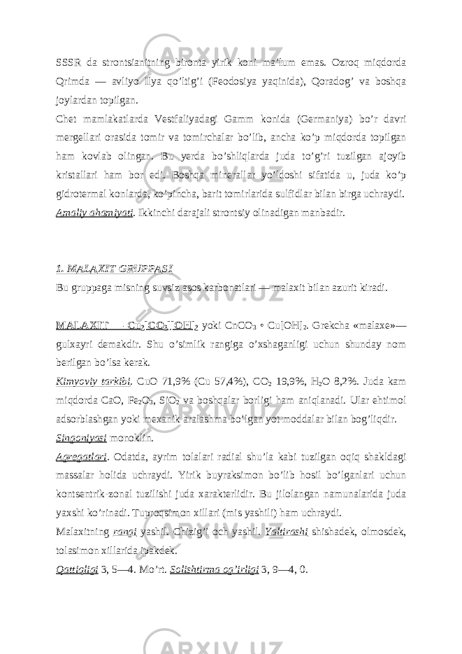 SSSR da strontsianitning bironta yirik koni maʼlum emas. Ozroq miqdorda Qrimda — avliyo Ilya qoʼltigʼi (Feodosiya yaqinida), Qoradogʼ va boshqa joylardan topilgan. Chet mamlakatlarda Vestfaliyadagi Gamm konida (Germaniya) boʼr davri mergellari orasida tomir va tomirchalar boʼlib, ancha koʼp miqdorda topilgan ham kovlab olingan. Bu yerda boʼshliqlarda juda toʼgʼri tuzilgan ajoyib kristallari ham bor edi. Boshqa minerallar yoʼldoshi sifatida u, juda koʼp gidrotermal konlarda, koʼpincha, barit tomirlarida sulfidlar bilan birga uchraydi. А maliy ahamiyati . Ikkinchi darajali strontsiy olinadigan manbadir. 1. M А L А XIT GRUPP А SI Bu gruppaga misning suvsiz asos karbonatlari — malaxit bilan azurit kiradi. M А L А XIT — Cu 2 [CO 3 ][OH] 2 yoki CnCO 3 • Cu[OH] 2 . Grekcha «malaxe»— gulxayri demakdir. Shu oʼsimlik rangiga oʼxshaganligi uchun shunday nom berilgan boʼlsa kerak. Kimyoviy tarkibi . CuO 71,9% (Cu 57,4%), CO 2 19,9%, H 2 O 8,2%. Juda kam miqdorda CaO, Fe 2 O 3 , SiO 2 va boshqalar borligi ham aniqlanadi. Ular ehtimol adsorblashgan yoki mexanik aralashma boʼlgan yot moddalar bilan bogʼliqdir. Singoniyasi monoklin. А gregatlari . Odatda, ayrim tolalari radial shuʼla kabi tuzilgan oqiq shakldagi massalar holida uchraydi. Yirik buyraksimon boʼlib hosil boʼlganlari uchun kontsentrik-zonal tuzilishi juda xarakterlidir. Bu jilolangan namunalarida juda yaxshi koʼrinadi. Tuproqsimon xillari (mis yashili) ham uchraydi. Malaxitning rangi yashil. Chizigʼi och yashil. Yaltirashi shishadek, olmosdek, tolasimon xillarida ipakdek. Qattiqligi 3, 5—4. Moʼrt. Solishtirma ogʼirligi 3, 9—4, 0. 