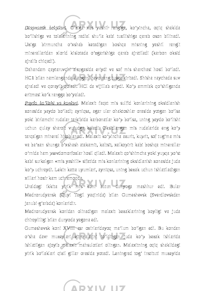 Diagnostik belgilari . O’ziga xos yashil rangiga, koʼpincha, oqiq shaklda boʼlishiga va tolalarining radial shuʼla kabi tuzilishiga qarab oson bilinadi. Uziga birmuncha oʼxshab ketadigan boshqa misning yashil rangli minerallaridan xlorid kislotada oʼzgarishiga qarab ajratiladi (karbon oksid ajralib chiqadi). Dahandam qaytaruvchi alangasida eriydi va sof mis sharchasi hosil boʼladi. HC1 bilan namlanganda alangani havo rang tusga kiritadi. Shisha naychada suv ajraladi va qorayib qoladi. HCl da vijillab eriydi. Koʼp ammiak qoʼshilganda eritmasi koʼk rangga boʼyaladi. Paydo boʼlishi va konlari . Malaxit faqat mis sulfid konlarining oksidlanish zonasida paydo boʼladi; ayniqsa, agar ular ohaktoshlar orasida yotgan boʼlsa yoki birlamchi rudalar tarkibida karbonatlar koʼp boʼlsa, uning paydo boʼlishi uchun qulay sharoit vujudga keladi. Oksidlangan mis rudalarida eng koʼp tarqalgan mineral hisoblanadi. Malaxit koʼpincha azurit, kuprit, sof tugʼma mis va baʼzan shunga oʼxshash atakamit, kaltsit, xalkopirit kabi boshqa minerallar oʼrnida ham psevdomorfozlar hosil qiladi. Malaxit qoʼshimcha yoki yupqa poʼst kabi surkalgan «mis yashili» sifatida mis konlarining oksidlanish zonasida juda koʼp uchraydi. Lekin katta uyumlari, ayniqsa, uning bezak uchun ishlatiladigan xillari hozir kam uchramoqda. Uraldagi ikkita yirik mis koni butun dunyoga mashhur edi. Bular Mednorudyansk (Quyi Tagil yaqinida) bilan Gumeshevsk (Sverdlovskdan janubi-gʼarbda) konlaridir. Mednorudyansk konidan olinadigan malaxit bezaklarining boyligi va juda chiroyliligi bilan dunyoda yagona edi. Gumeshevsk koni XVIII asr oxirlaridayoq maʼlum boʼlgan edi. Bu kondan oʼsha davr muzeylari vitrinalarini toʼldirgan juda koʼp bezak ishlarida ishlatilgan ajoyib malaxit mahsulotlari olingan. Malaxitning oqiq shaklidagi yirik boʼlaklari qizil gillar orasida yotadi. Leningrad togʼ instituti muzeyida 