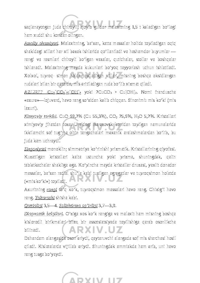 saqlanayotgan juda chiroyli, ajoyib guldor malaxitning 1,5 t keladigan boʼlagi ham xuddi shu kondan olingan. А maliy ahamiyati . Malaxitning, baʼzan, katta massalar holida topiladigan oqiq shakldagi xillari har xil bezak ishlarida qoʼllaniladi va hashamdor buyumlar — rangi va rasmlari chiroyli boʼlgan vazalar, qutichalar, stollar va boshqalar ishlanadi. Malaxitning mayda kukunlari boʼyoq tayyorlash uchun ishlatiladi. Xolxol, tuproq- simon holda topiladigan xillari, misning boshqa oksidlangan rudalari bilan bir qatorda, mis eritiladigan ruda boʼlib xizmat qiladi. А ZURIT—Cu 3 [CO 3 ] 2 •[OH] 2 yoki 2CuCO 3 • Cu[OH] 2 . Nomi franduzcha «azure»—lojuvard, havo rang soʼzidan kelib chiqqan. Sinonimi: mis koʼki (mis lazuri). Kimyoviy tarkibi . CuO 69,2% (Cu 55,3%), CO 2 25,6%, H 2 O 5,2%. Kristallari ximiyaviy jihatdan toza. Uraldagi Berezovsk konidan topilgan namunalarida ikkilamchi sof tugʼma oltin tangachalari mexanik aralashmalardan boʼlib, bu juda kam uchraydi. Singoniyasi monoklin; simmetriya koʼrinishi prizmatik. Kristallarining qiyofasi. Kuzatilgan kristallari kalta ustuncha yoki prizma, shuningdek, qalin tabletkachalar shakliga ega. Koʼpincha mayda kristallar druzasi, yaxlit donador massalar, baʼzan radial shuʼla kabi tuzilgan agregatlar va tuproqsimon holatda («mis koʼki») topiladi. А zuritning rangi toʼq koʼk, tuproqsimon massalari havo rang. Chizigʼi havo rang. Yaltarashi shisha kabi. Qattiqligi 3,5—4. Solishtirma ogʼirligi 3,7—3,9. Diagnostik belgilari . O’ziga xos koʼk rangiga va malaxit ham misning boshqa kislorodli birikmalari bilan bir assotsiatsiyada topilishiga qarab osonlikcha bilinadi. Dahandam alangasida oson eriydi, qaytaruvchi alangada sof mis sharchasi hosil qiladi. Kislotalarda vijillab eriydi. Shuningdek ammiakda ham erib, uni havo rang tusga boʼyaydi. 