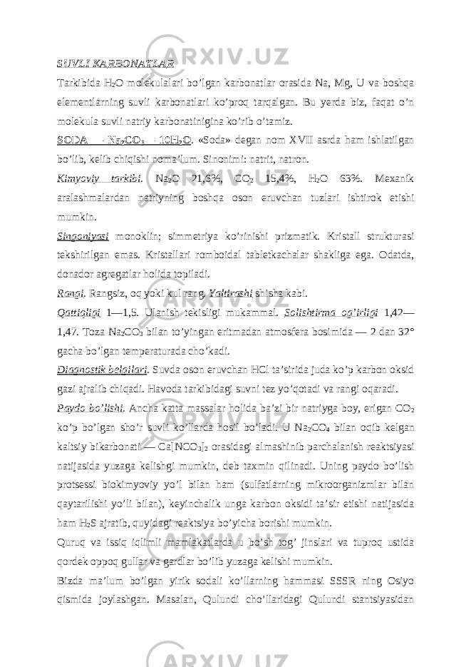 SUVLI K А RBON А TL А R Tarkibida H 2 O molekulalari boʼlgan karbonatlar orasida Na, Mg, U va boshqa elementlarning suvli karbonatlari koʼproq tarqalgan. Bu yerda biz, faqat oʼn molekula suvli natriy karbonatinigina koʼrib oʼtamiz. SOD А — Na 2 CO 3 — 10H 2 O . «Soda» degan nom XVII asrda ham ishlatilgan boʼlib, kelib chiqishi nomaʼlum. Sinonimi: natrit, natron. Kimyoviy tarkibi . Na 2 O 21,6%, CO 2 15,4%, H 2 O 63%. Mexanik aralashmalardan natriyning boshqa oson eruvchan tuzlari ishtirok etishi mumkin. Singoniyasi monoklin; simmetriya koʼrinishi prizmatik. Kristall strukturasi tekshirilgan emas. Kristallari romboidal tabletkachalar shakliga ega. Odatda, donador agregatlar holida topiladi. Rangi . Rangsiz, oq yoki kul rang. Yaltirashi shisha kabi. Qattiqligi 1—1,5. Ulanish tekisligi mukammal. Solishtirma ogʼirligi 1,42— 1,47. Toza Na 2 CO 3 bilan toʼyingan eritmadan atmosfera bosimida — 2 dan 32° gacha boʼlgan temperaturada choʼkadi. Diagnostik belgilari . Suvda oson eruvchan HCl taʼsirida juda koʼp karbon oksid gazi ajralib chiqadi. Havoda tarkibidagi suvni tez yoʼqotadi va rangi oqaradi. Paydo boʼlishi . А ncha katta massalar holida baʼzi bir natriyga boy, erigan CO 2 koʼp boʼlgan shoʼr suvli koʼllarda hosil boʼladi. U Na 2 CO 4 bilan oqib kelgan kaltsiy bikarbonati — Ca[NCO 3 ] 2 orasidagi almashinib parchalanish reaktsiyasi natijasida yuzaga kelishgi mumkin, deb taxmin qilinadi. Uning paydo boʼlish protsessi biokimyoviy yoʼl bilan ham (sulfatlarning mikroorganizmlar bilan qaytarilishi yoʼli bilan), keyinchalik unga karbon oksidi taʼsir etishi natijasida ham H 2 S ajratib, quyidagi reaktsiya boʼyicha borishi mumkin. Quruq va issiq iqlimli mamlakatlarda u boʼsh togʼ jinslari va tuproq ustida qordek oppoq gullar va gardlar boʼlib yuzaga kelishi mumkin. Bizda maʼlum boʼlgan yirik sodali koʼllarning hammasi SSSR ning Osiyo qismida joylashgan. Masalan, Qulundi choʼllaridagi Qulundi stantsiyasidan 