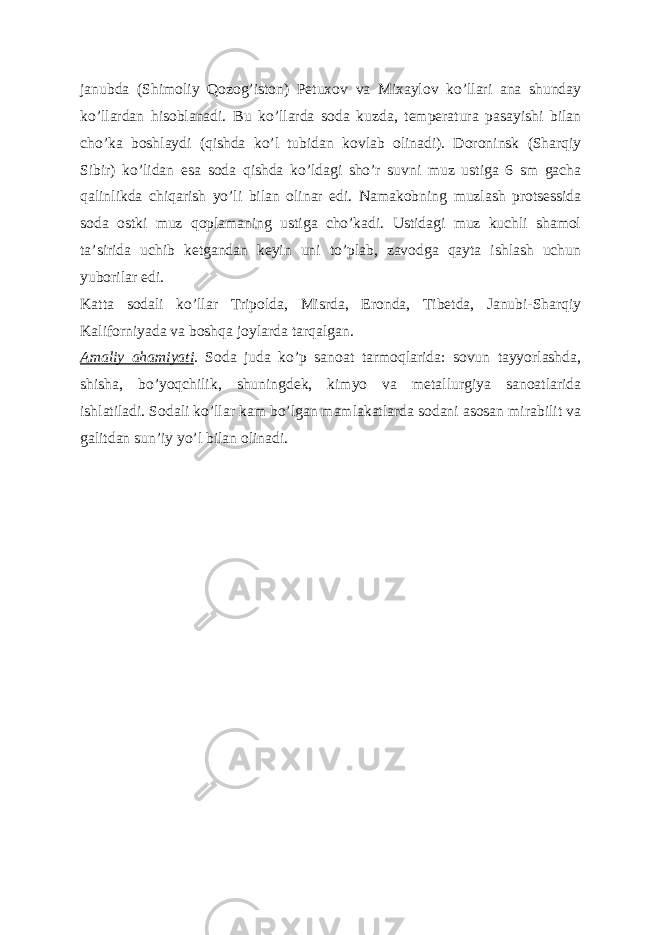 janubda (Shimoliy Qozogʼiston) Petuxov va Mixaylov koʼllari ana shunday koʼllardan hisoblanadi. Bu koʼllarda soda kuzda, temperatura pasayishi bilan choʼka boshlaydi (qishda koʼl tubidan kovlab olinadi). Doroninsk (Sharqiy Sibir) koʼlidan esa soda qishda koʼldagi shoʼr suvni muz ustiga 6 sm gacha qalinlikda chiqarish yoʼli bilan olinar edi. Namakobning muzlash protsessida soda ostki muz qoplamaning ustiga choʼkadi. Ustidagi muz kuchli shamol taʼsirida uchib ketgandan keyin uni toʼplab, zavodga qayta ishlash uchun yuborilar edi. Katta sodali koʼllar Tripolda, Misrda, Eronda, Tibetda, Janubi-Sharqiy Kaliforniyada va boshqa joylarda tarqalgan. А maliy ahamiyati . Soda juda koʼp sanoat tarmoqlarida: sovun tayyorlashda, shisha, boʼyoqchilik, shuningdek, kimyo va metallurgiya sanoatlarida ishlatiladi. Sodali koʼllar kam boʼlgan mamlakatlarda sodani asosan mirabilit va galitdan sunʼiy yoʼl bilan olinadi. 