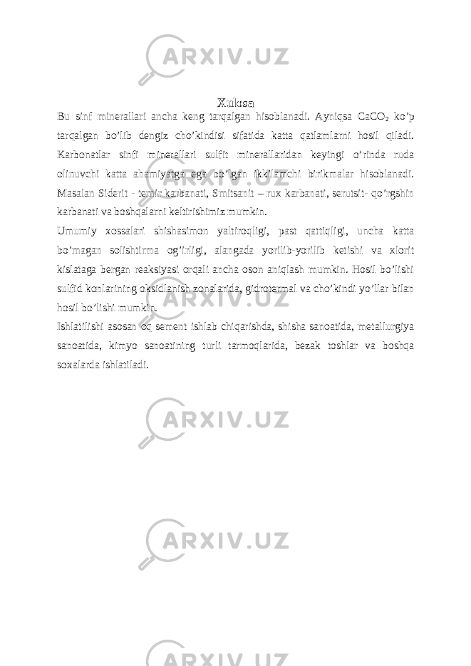 Xulosa Bu sinf minerallari ancha keng tarqalgan hisoblanadi. Ayniqsa CaCO 2 ko’p tarqalgan bo’lib dengiz cho’kindisi sifatida katta qatlamlarni hosil qiladi. Karbonatlar sinfi minerallari sulfit minerallaridan keyingi o’rinda ruda olinuvchi katta ahamiyatga ega bo’lgan ikkilamchi birikmalar hisoblanadi. Masalan Siderit - temir karbanati, Smitsanit – rux karbanati, serutsit- qo’rgshin karbanati va boshqalarni keltirishimiz mumkin. Umumiy xossalari shishasimon yaltiroqligi, past qattiqligi, uncha katta bo’magan solishtirma og’irligi, alangada yorilib-yorilib ketishi va xlorit kislataga bergan reaksiyasi orqali ancha oson aniqlash mumkin. Hosil bo’lishi sulfid konlarining oksidlanish zonalarida, gidrotermal va cho’kindi yo’llar bilan hosil bo’lishi mumkin. Ishlatilishi asosan oq sement ishlab chiqarishda, shisha sanoatida, metallurgiya sanoatida, kimyo sanoatining turli tarmoqlarida, bezak toshlar va boshqa soxalarda ishlatiladi. 