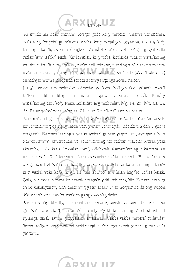 Kirish Bu sinfda biz hozir maʼlum boʼlgan juda koʼp mineral turlarini uchratamiz. Bularning koʼpchiligi tabiatda ancha koʼp tarqalgan. А yniqsa, С a С O 3 koʼp tarqalgan boʼlib, asosan u dengiz choʼkindisi sifatida hosil boʼlgan gʼoyat katta qatlamlarni tashkil etadi. Karbonatlar, koʼpincha, konlarda ruda minerallarning yoʼldoshi boʼlib ham topiladi, ayrim hollarda esa, ularning oʼzi bir qator muhim metallar masalan, marganets (rodoxrozit shaklida) va temir (siderit shaklida) olinadigan manba tariqasida sanoat ahamiyatiga ega boʼlib qoladi. [CO 3 ] 2- anioni ion radiuslari oʼrtacha va katta boʼlgan ikki valentli metall kationlari bilan birga birmuncha barqaror birikmalar beradi. Bunday metallarning soni koʼp emas. Bulardan eng muhimlari Mg, Fe, Zn, Mn, Ca, Sr, Pb, Ba va qoʼshimcha anionlar [OH] 1- va Cl 1- bilan Cu va boshqalar. Karbonatlarning fizik xossalaridan qoʼyidagilarni koʼsatib oʼtamiz: suvsiz karbonatlarning qattiqligi hech vaqt yuqori boʼlmaydi. Odatda u 3 dan 5 gacha oʼzgaradi. Karbonatlarning suvda eruvchanligi ham yuqori. Bu, ayniqsa, ishqor elementlarning karbonatlari va kationlarining ion radiusi nisbatan kichik yoki aksincha, juda katta (masalan Ba 2+ ) oʼlchamli elementlarning bikarbonatlari uchun hosdir. Cu 2+ karbonati faqat asostuzlar holida uchraydi. Bu, kationning oʼziga xos tuzilishi bilan bogʼliq boʼlsa kerak. Mis karbonatlarining intensiv toʼq yashil yoki koʼk rangli boʼlishi ehtimol shu bilan bogʼliq boʼlsa kerak. Qolgan boshqa hamma karbonatlar rangsiz yoki och ranglidir. Karbonatlarning optik xususiyatlari, CO 3 anionning yassi shakli bilan bogʼliq holda eng yuqori ikkilantirib sindirish koʼrsatkichiga ega ekanligidadir. Biz bu sinfga kiradigan minerallarni, avvalo, suvsiz va suvli karbonatlarga ajratishimiz kerak. Shular orasidan ximiyaviy birikmalarning bir xil strukturali tiplariga qarab ayrim gruppalarni ajratamiz. Yakka-yakka mineral turlaridan iborat boʼlgan karbonatlarni tarkibidagi kationlarga qarab guruh- guruh qilib yigʼamiz. 