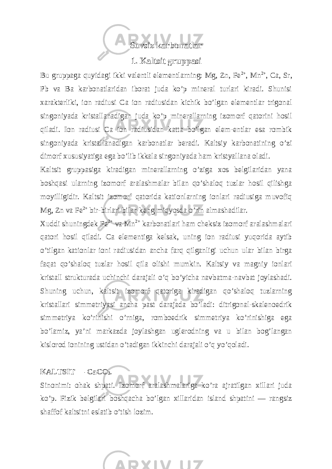 Suvsiz k а rbon а tl а r 1. K а ltsit grupp а si Bu gruppaga quyidagi ikki valentli elementlarning: Mg, Zn, Fe 2+ , Mn 2+ , Ca, Sr, Pb va Ba karbonatlaridan iborat juda koʼp mineral turlari kiradi. Shunisi xarakterliki, ion radiusi Ca ion radiusidan kichik boʼlgan elementlar trigonal singoniyada kristallanadigan juda koʼp minerallarning izomorf qatorini hosil qiladi. Ion radiusi Ca ion radiusidan katta boʼlgan elem-entlar esa rombik singoniyada kristallanadigan karbonatlar beradi. Kaltsiy karbonatining oʼzi dimorf xususiyatiga ega boʼlib ikkala singoniyada ham kristyallana oladi. Kaltsit gruppasiga kiradigan minerallarning oʼziga xos belgilaridan yana boshqasi ularning izomorf aralashmalar bilan qoʼshaloq tuzlar hosil qilishga moyilligidir. Kaltsit izomorf qatorida kationlarning ionlari radiusiga muvofiq Mg, Zn va Fe 2+ bir-birlari bilan keng miqyosda oʼrin almashadilar. Xuddi shuningdek Fe 2+ va Mn 2+ karbonatlari ham cheksiz izomorf aralashmalari qatori hosil qiladi. Ca elementiga kelsak, uning ion radiusi yuqorida aytib oʼtilgan kationlar ioni radiusidan ancha farq qilganligi uchun ular bilan birga faqat qoʼshaloq tuzlar hosil qila olishi mumkin. Kaltsiy va magniy ionlari kristall strukturada uchinchi darajali oʼq boʼyicha navbatma-navbat joylashadi. Shuning uchun, kaltsit izomorf qatoriga kiradigan qoʼshaloq tuzlarning kristallari simmetriyasi ancha past darajada boʼladi: ditrigonal-skalenoedrik simmetriya koʼrinishi oʼrniga, romboedrik simmetriya koʼrinishiga ega boʼlamiz, yaʼni markazda joylashgan uglerodning va u bilan bogʼlangan kislorod ionining ustidan oʼtadigan ikkinchi darajali oʼq yoʼqoladi. K А LTSIT — CaCO 3 . Sinonimi: ohak shpati. Izomorf aralashmalariga koʼra ajratilgan xillari juda koʼp. Fizik belgilari boshqacha boʼlgan xillaridan island shpatini — rangsiz shaffof kaltsitni eslatib oʼtish lozim. 