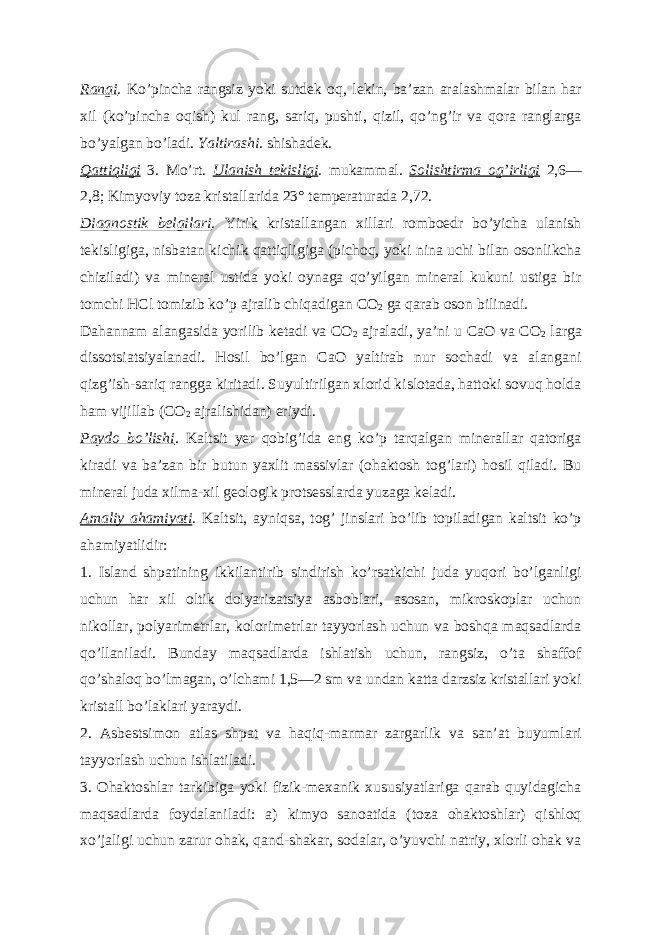 Rangi . Koʼpincha rangsiz yoki sutdek oq, lekin, baʼzan aralashmalar bilan har xil (koʼpincha oqish) kul rang, sariq, pushti, qizil, qoʼngʼir va qora ranglarga boʼyalgan boʼladi. Yaltirashi. shishadek. Qattiqligi 3. Moʼrt. Ulanish tekisligi . mukammal. Solishtirma ogʼirligi 2,6— 2,8; Kimyoviy toza kristallarida 23° temperaturada 2,72. Diagnostik belgilari . Yirik kristallangan xillari romboedr boʼyicha ulanish tekisligiga, nisbatan kichik qattiqligiga (pichoq, yoki nina uchi bilan osonlikcha chiziladi) va mineral ustida yoki oynaga qoʼyilgan mineral kukuni ustiga bir tomchi HCl tomizib koʼp ajralib chiqadigan CO 2 ga qarab oson bilinadi. Dahannam alangasida yorilib ketadi va CO 2 ajraladi, yaʼni u CaO va CO 2 larga dissotsiatsiyalanadi. Hosil boʼlgan CaO yaltirab nur sochadi va alangani qizgʼish-sariq rangga kiritadi. Suyultirilgan xlorid kislotada, hattoki sovuq holda ham vijillab (CO 2 ajralishidan) eriydi. Paydo boʼlishi . Kaltsit yer qobigʼida eng koʼp tarqalgan minerallar qatoriga kiradi va baʼzan bir butun yaxlit massivlar (ohaktosh togʼlari) hosil qiladi. Bu mineral juda xilma-xil geologik protsesslarda yuzaga keladi. А maliy ahamiyati . Kaltsit, ayniqsa, togʼ jinslari boʼlib topiladigan kaltsit koʼp ahamiyatlidir: 1. Island shpatining ikkilantirib sindirish koʼrsatkichi juda yuqori boʼlganligi uchun har xil oltik dolyarizatsiya asboblari, asosan, mikroskoplar uchun nikollar, polyarimetrlar, kolorimetrlar tayyorlash uchun va boshqa maqsadlarda qoʼllaniladi. Bunday maqsadlarda ishlatish uchun, rangsiz, oʼta shaffof qoʼshaloq boʼlmagan, oʼlchami 1,5—2 sm va undan katta darzsiz kristallari yoki kristall boʼlaklari yaraydi. 2. А sbestsimon atlas shpat va haqiq-marmar zargarlik va sanʼat buyumlari tayyorlash uchun ishlatiladi. 3. Ohaktoshlar tarkibiga yoki fizik-mexanik xususiyatlariga qarab quyidagicha maqsadlarda foydalaniladi: a) kimyo sanoatida (toza ohaktoshlar) qishloq xoʼjaligi uchun zarur ohak, qand-shakar, sodalar, oʼyuvchi natriy, xlorli ohak va 