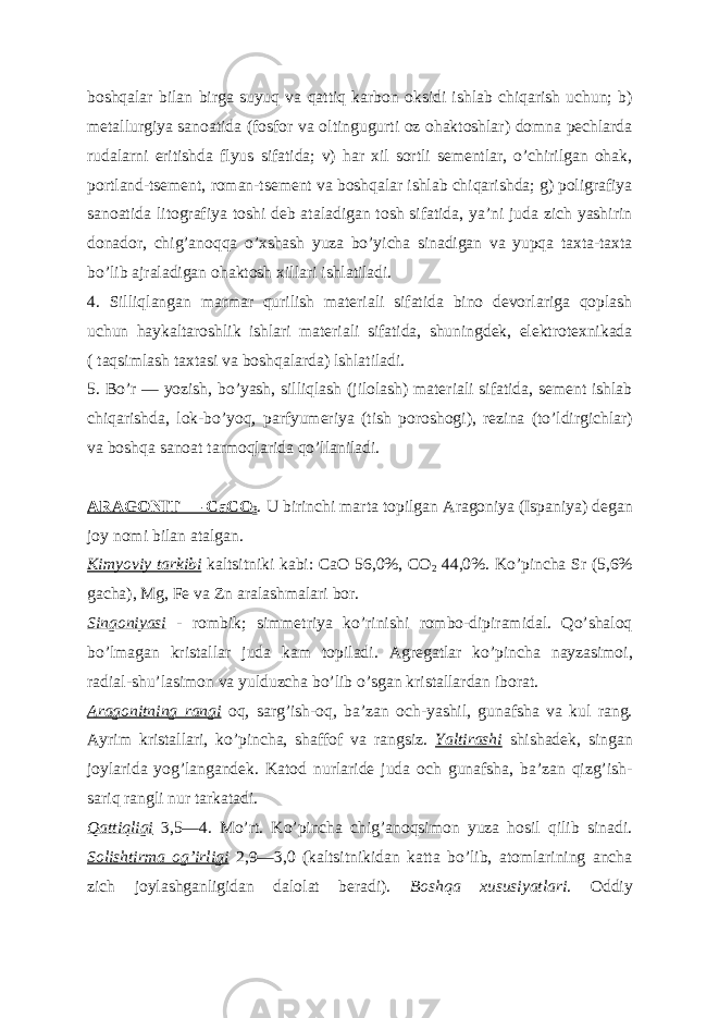 boshqalar bilan birga suyuq va qattiq karbon oksidi ishlab chiqarish uchun; b) metallurgiya sanoatida (fosfor va oltingugurti oz ohaktoshlar) domna pechlarda rudalarni eritishda flyus sifatida; v) har xil sortli sementlar, oʼchirilgan ohak, portland-tsement, roman-tsement va boshqalar ishlab chiqarishda; g) poligrafiya sanoatida litografiya toshi deb ataladigan tosh sifatida, yaʼni juda zich yashirin donador, chigʼanoqqa oʼxshash yuza boʼyicha sinadigan va yupqa taxta-taxta boʼlib ajraladigan ohaktosh xillari ishlatiladi. 4. Silliqlangan marmar qurilish materiali sifatida bino devorlariga qoplash uchun haykaltaroshlik ishlari materiali sifatida, shuningdek, elektrotexnikada ( taqsimlash taxtasi va boshqalarda) lshlatiladi. 5. Boʼr — yozish, boʼyash, silliqlash (jilolash) materiali sifatida, sement ishlab chiqarishda, lok-boʼyoq, parfyumeriya (tish poroshogi), rezina (toʼldirgichlar) va boshqa sanoat tarmoqlarida qoʼllaniladi. А R А GONIT — CaCO 3 . U birinchi marta topilgan А ragoniya (Ispaniya) degan joy nomi bilan atalgan. Kimyoviy tarkibi kaltsitniki kabi: CaO 56,0%, CO 2 44,0%. Koʼpincha Sr (5,6% gacha), Mg, Fe va Zn aralashmalari bor. Singoniyasi - rombik; simmetriya koʼrinishi rombo-dipiramidal. Qoʼshaloq boʼlmagan kristallar juda kam topiladi. А gregatlar koʼpincha nayzasimoi, radial-shuʼlasimon va yulduzcha boʼlib oʼsgan kristallardan iborat. А ragonitning rangi oq, sargʼish-oq, baʼzan och-yashil, gunafsha va kul rang. А yrim kristallari, koʼpincha, shaffof va rangsiz. Yaltirashi shishadek, singan joylarida yogʼlangandek. Katod nurlaride juda och gunafsha, baʼzan qizgʼish- sariq rangli nur tarkatadi. Qattiqligi 3,5—4. Moʼrt. Koʼpincha chigʼanoqsimon yuza hosil qilib sinadi. Solishtirma ogʼirligi 2,9—3,0 (kaltsitnikidan katta boʼlib, atomlarining ancha zich joylashganligidan dalolat beradi). Boshqa xususiyatlari . Oddiy 