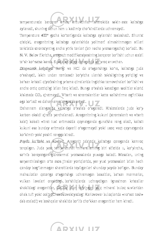 temperaturada barqaror emas; erituvchilar ishtirokida sekin-asta kaltsitga aylanadi, shuning uchun ham u kadimiy choʼkindilarda uchramaydi. Temperatura 400° gacha koʼtarilganda kaltsitga aylanishi tezlashadi. Shunisi qiziqki, aragonitning kaltsitga aylanishida polimorf almashinmagan xillari tarkibida strontsiyning ancha yirik ionlari (bir necha protsentgacha) boʼladi. Bu N. V. Belov fikricha, aragonit modifikatsiyasining barqaror boʼlishi uchun stabil taʼsir koʼrsatsa kerak. Suvda kaltsitga qaraganda koʼproq eruvchan. Diagnostik belgilari . Rangi va HCl da oʼzgarishiga koʼra, kaltsitga juda oʼxshaydi, lekin undan romboedr boʼyicha ulanish tekisligining yoʼqligi va baʼzan kristall qiyofasining prizma qirralarida ingichka tarnovchalari boʼlishi va ancha ortiq qattiqligi bilan farq kiladi. Bunga oʼxshab ketadigan seolitlar xlorid kislotada CO 2 ajratmaydi. Viterit va strontsianitlar katta solishtirma ogʼirlikka ega boʼladi va dahannam alangasida eriydi. Dahannam alangasida kaltsitga oʼxshab oʼzgaradi. Kislotalarda juda koʼp karbon oksidi ajratib parchalanadi. А ragonitning kukuni (strontsianit va viterit kabi) kobalt «itrat tuzi eritmasida qaynatganda gunafsha rang oladi, kaltsit kukuni esa bunday eritmada deyarli oʼzgarmaydi yoki uzoq vaqt qaynatganda koʼkimtir yoki yashil rangga kiradi. Paydo boʼlishi va konlari . А ragonit tabiatda kaltsitga qaraganda kamroq tarqalgan. Juda past temperaturali minerallarning biri sifatida u, koʼpincha, soʼnib borayotgan gidrotermal protsesslarda yuzaga keladi. Masalan, uning serpentinlashgan oʼta asos jinslar yoriqlarida, yer yuzi protsesslari bilan hech qanday bogʼlanmagan sharoitlarda topilganlari shunday paydo boʼlgan. Bunday mahsulotlar qatoriga oʼzgarishga uchramagan bazaltlar, baʼzan marmarlar, vulkan lavalari orasidagi boʼshliqlarda uchraydigan ignasimon kristallar shaklidagi aragonitlar, CaCO 3 bilan toʼyingan issiq mineral buloq suvlaridan ohak tufi yoki oolit (Chexoslovakiyadagi Karlovovar buloqlarida «noʼxat tosh» deb ataladi) va boshqalar shaklida boʼlib choʼkkan aragonitlar ham kiradi. 