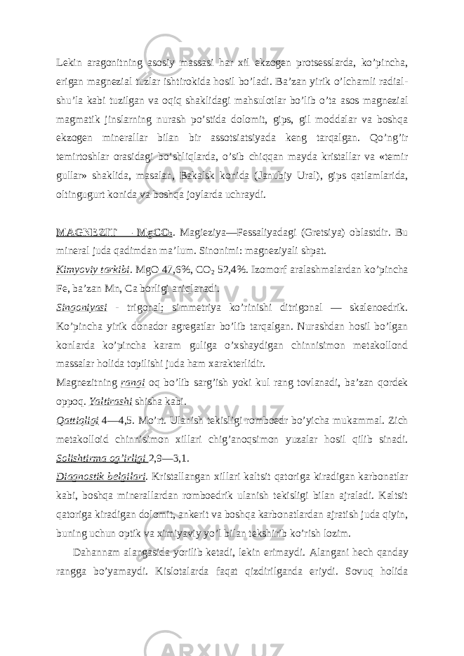 Lekin aragonitning asosiy massasi har xil ekzogen protsesslarda, koʼpincha, erigan magnezial tuzlar ishtirokida hosil boʼladi. Baʼzan yirik oʼlchamli radial- shuʼla kabi tuzilgan va oqiq shaklidagi mahsulotlar boʼlib oʼta asos magnezial magmatik jinslarning nurash poʼstida dolomit, gips, gil moddalar va boshqa ekzogen minerallar bilan bir assotsiatsiyada keng tarqalgan. Qoʼngʼir temirtoshlar orasidagi boʼshliqlarda, oʼsib chiqqan mayda kristallar va «temir gullar» shaklida, masalan, Bakalsk konida (Janubiy Ural), gips qatlamlarida, oltingugurt konida va boshqa joylarda uchraydi. M А GNEZIT — MgCO 3 . Magieziya—Fessaliyadagi (Gretsiya) oblastdir. Bu mineral juda qadimdan maʼlum. Sinonimi: magneziyali shpat. Kimyoviy tarkibi . MgO 47,6%, CO 2 52,4%. Izomorf aralashmalardan koʼpincha Fe, baʼzan Mn, Ca borligi aniqlanadi. Singoniyasi - trigonal; simmetriya koʼrinishi ditrigonal — skalenoedrik. Koʼpincha yirik donador agregatlar boʼlib tarqalgan. Nurashdan hosil boʼlgan konlarda koʼpincha karam guliga oʼxshaydigan chinnisimon metakollond massalar holida topilishi juda ham xarakterlidir. Magnezitning rangi oq boʼlib sargʼish yoki kul rang tovlanadi, baʼzan qordek oppoq. Yaltirashi shisha kabi. Qattiqligi 4—4,5. Moʼrt. Ulanish tekisligi romboedr boʼyicha mukammal. Zich metakolloid chinnisimon xillari chigʼanoqsimon yuzalar hosil qilib sinadi. Solishtirma ogʼirligi 2,9—3,1. Diagnostik belgilari . Kristallangan xillari kaltsit qatoriga kiradigan karbonatlar kabi, boshqa minerallardan romboedrik ulanish tekisligi bilan ajraladi. Kaltsit qatoriga kiradigan dolomit, ankerit va boshqa karbonatlardan ajratish juda qiyin, buning uchun optik va ximiyaviy yoʼl bilan tekshirib koʼrish lozim. Dahannam alangasida yorilib ketadi, lekin erimaydi. А langani hech qanday rangga boʼyamaydi. Kislotalarda faqat qizdirilganda eriydi. Sovuq holida 