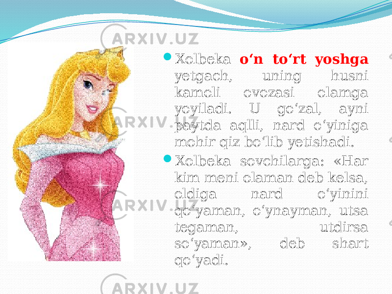  Xolbeka o‘n to‘rt yoshga yetgach, uning husni kamoli ovozasi olamga yoyiladi. U go‘zal, ayni paytda aqlli, nard o‘yiniga mohir qiz bo‘lib yetishadi.  Xolbeka sovchilarga: «Har kim meni olaman deb kelsa, oldiga nard o‘yinini qo‘yaman, o‘ynayman, utsa tegaman, utdirsa so‘yaman», deb shart qo‘yadi. 