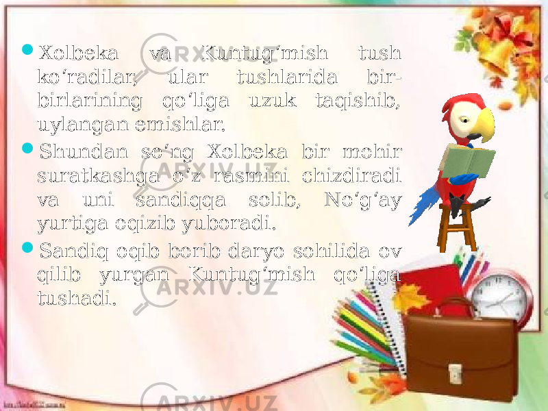  Xolbeka va Kuntug‘mish tush ko‘radilar, ular tushlarida bir- birlarining qo‘liga uzuk taqishib, uylangan emishlar.  Shundan so‘ng Xolbeka bir mohir suratkashga o‘z rasmini chizdiradi va uni sandiqqa solib, No‘g‘ay yurtiga oqizib yuboradi.  Sandiq oqib borib daryo sohilida ov qilib yurgan Kuntug‘mish qo‘liga tushadi. 