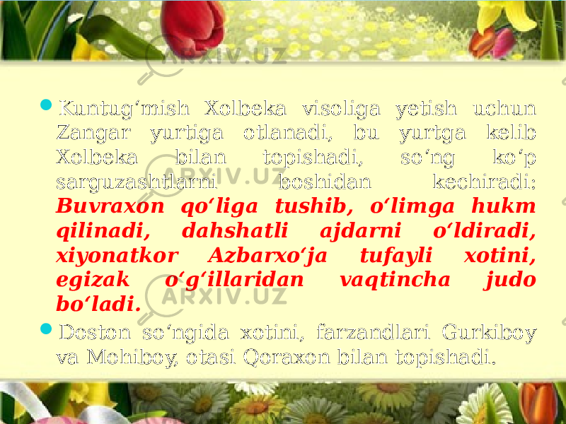  Kuntug‘mish Xolbeka visoliga yetish uchun Zangar yurtiga otlanadi, bu yurtga kelib Xolbeka bilan topishadi, so‘ng ko‘p sarguzashtlarni boshidan kechiradi: Buvraxon qo‘liga tushib, o‘limga hukm qilinadi, dahshatli ajdarni o‘ldiradi, xiyonatkor Azbarxo‘ja tufayli xotini, egizak o‘g‘illaridan vaqtincha judo bo‘ladi.  Doston so‘ngida xotini, farzandlari Gurkiboy va Mohiboy, otasi Qoraxon bilan topishadi. 