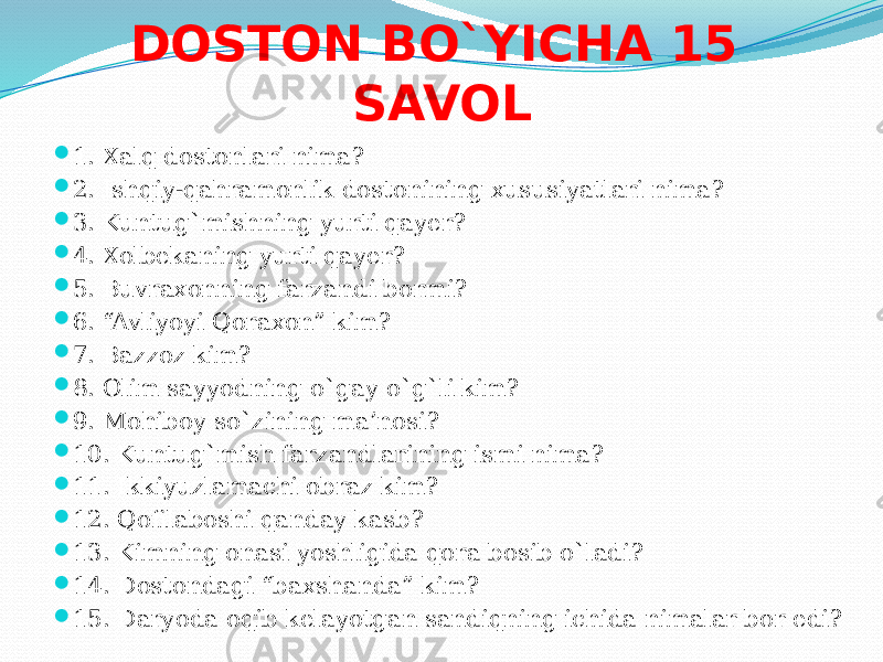 DOSTON BO`YICHA 15 SAVOL  1. Xalq dostonlari nima?  2. Ishqiy-qahramonlik dostonining xususiyatlari nima?  3. Kuntug`mishning yurti qayer?  4. Xolbekaning yurti qayer?  5. Buvraxonning farzandi bormi?  6. “Avliyoyi Qoraxon” kim?  7. Bazzoz kim?  8. Olim sayyodning o`gay o`g`li kim?  9. Mohiboy so`zining ma’nosi?  10. Kuntug`mish farzandlarining ismi nima?  11. Ikkiyuzlamachi obraz kim?  12. Qofilaboshi qanday kasb?  13. Kimning onasi yoshligida qora bosib o`ladi?  14. Dostondagi “baxshanda” kim?  15. Daryoda oqib kelayotgan sandiqning ichida nimalar bor edi? 