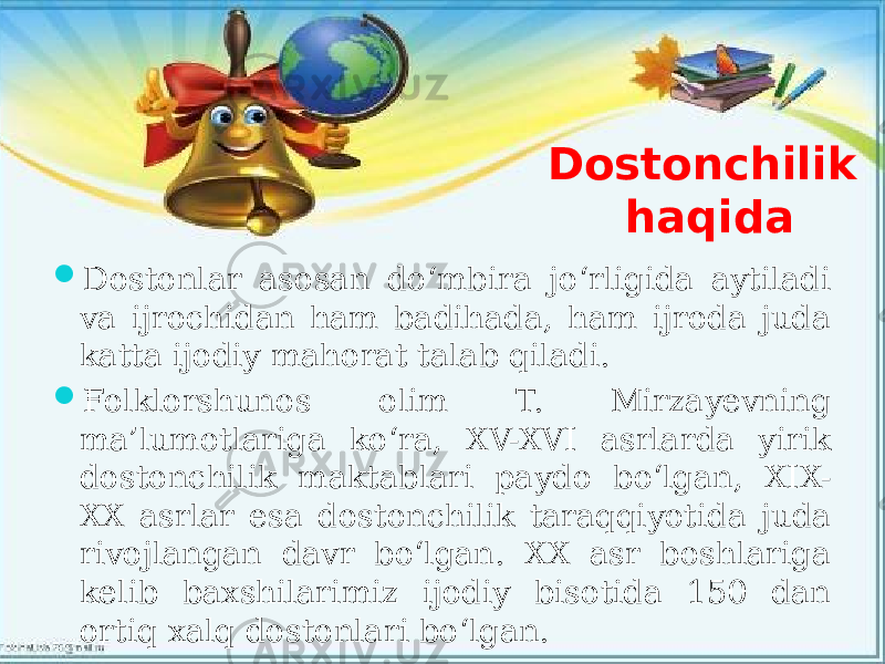 Dostonchilik haqida  Dostonlar asosan do‘mbira jo‘rligida aytiladi va ijrochidan ham badihada, ham ijroda juda katta ijodiy mahorat talab qiladi.  Folklorshunos olim T. Mirzayevning ma’lumotlariga ko‘ra, XV-XVI asrlarda yirik dostonchilik maktablari paydo bo‘lgan, XIX- XX asrlar esa dostonchilik taraqqiyotida juda rivojlangan davr bo‘lgan. XX asr boshlariga kelib baxshilarimiz ijodiy bisotida 150 dan ortiq xalq dostonlari bo‘lgan. 