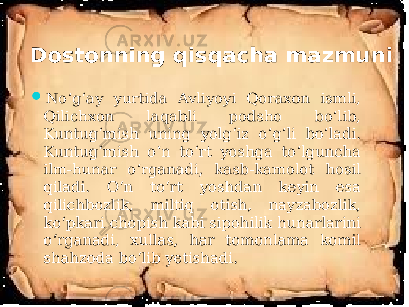 Dostonning qisqacha mazmuni  No‘g‘ay yurtida Avliyoyi Qoraxon ismli, Qilichxon laqabli podsho bo‘lib, Kuntug‘mish uning yolg‘iz o‘g‘li bo‘ladi. Kuntug‘mish o‘n to‘rt yoshga to‘lguncha ilm-hunar o‘rganadi, kasb-kamolot hosil qiladi. O‘n to‘rt yoshdan keyin esa qilichbozlik, miltiq otish, nayzabozlik, ko‘pkari chopish kabi sipohilik hunarlarini o‘rganadi, xullas, har tomonlama komil shahzoda bo‘lib yetishadi. 