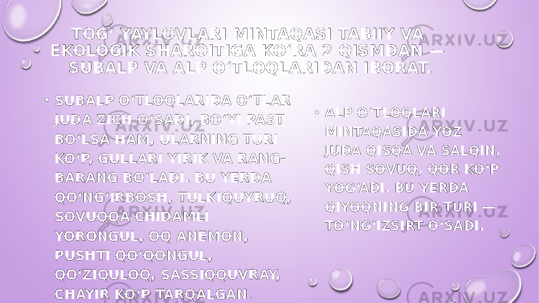 ТOG‘ YAYLOVLARI MINTAQASI TABIIY VA EKOLOGIK SHAROITIGA KO‘RA 2 QISMDAN — SUBALP VA ALP O‘TLOQLARIDAN IBORAT. • SUBALP O‘TLOQLARIDA O‘TLAR JUDA ZICH O‘SADI, BO‘YI PAST BO‘LSA HAM, ULARNING TURI KO‘P, GULLARI YIRIK VA RANG- BARANG BO‘LADI. BU YERDA QO‘NG‘IRBOSH, TULKIQUYRUQ, SOVUQQA CHIDAMLI YORONGUL, OQ ANEMON, PUSHTI QO‘QONGUL, QO‘ZIQULOQ, SASSIQQUVRAY, CHAYIR KO‘P TARQALGAN . • ALP O‘TLOQLARI MINTAQASIDA YOZ JUDA QISQA VA SALQIN, QISH SOVUQ, QOR KO‘P YOG‘ADI. BU YERDA QIYOQNING BIR TURI — TO‘NG‘IZSIRT O‘SADI. 