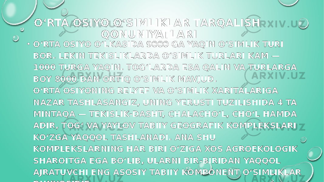 OʻRTA OSIYO OʻSIMLIKLAR TARQALISH QONUNIYATLARI • O‘RTA OSIYO O‘LKASIDA 9000 GA YAQIN O‘SIMLIK TURI BOR. LEKIN TEKISLIKLARDA O‘SIMLIK TURLARI KAM — 1000 TURGA YAQIN. ТOG‘LARDA ESA QALIN VA TURLARGA BOY 8000 DAN ORTIQ O‘SIMLIK MAVJUD. O‘RTA OSIYONING RELYEF VA O‘SIMLIK XARITALARIGA NAZAR TASHLASANGIZ, UNING YERUSTI TUZILISHIDA 4 TA MINTAQA — TEKISLIK-DASHT, CHALACHO‘L, CHO‘L HAMDA ADIR, TOG‘ VA YAYLOV TABIIY GEOGRAFIK KOMPLEKSLARI KO‘ZGA YAQQOL TASHLANADI. ANA SHU KOMPLEKSLARNING HAR BIRI O‘ZIGA XOS AGROEKOLOGIK SHAROITGA EGA BO‘LIB, ULARNI BIR-BIRIDAN YAQQOL AJRATUVCHI ENG ASOSIY TABIIY KOMPONENT O‘SIMLIKLAR DUNYOSIDIR. 