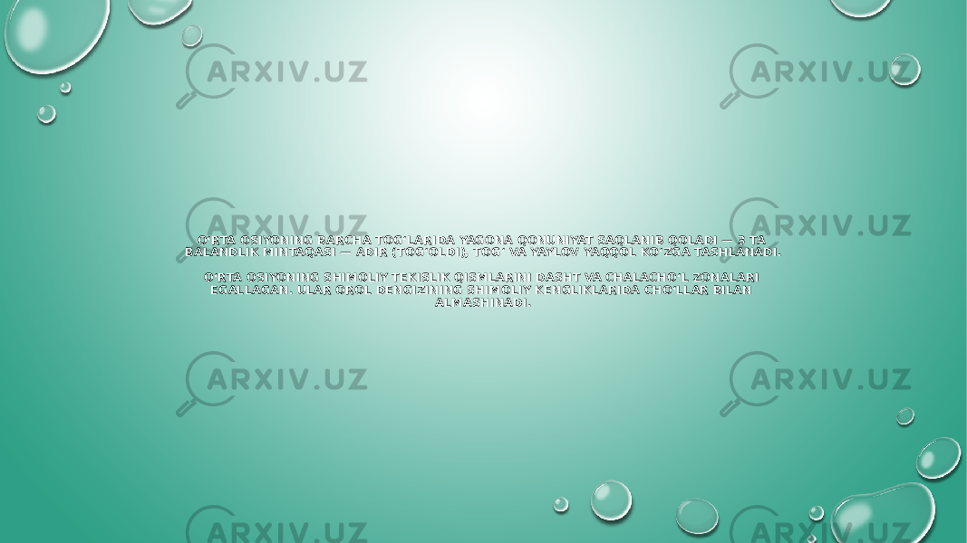 O‘RTA OSIYONING BARCHA TOG‘LARIDA YAGONA QONUNIYAT SAQLANIB QOLADI — 3 TA BALANDLIK MINTAQASI — ADIR (TOG‘OLDI), TOG‘ VA YAYLOV YAQQOL KO‘ZGA TASHLANADI. O‘RTA OSIYONING SHIMOLIY TEKISLIK QISMLARINI DASHT VA CHALACHO‘L ZONALARI EGALLAGAN. ULAR OROL DENGIZINING SHIMOLIY KENGLIKLARIDA CHO‘LLAR BILAN ALMASHINADI. 