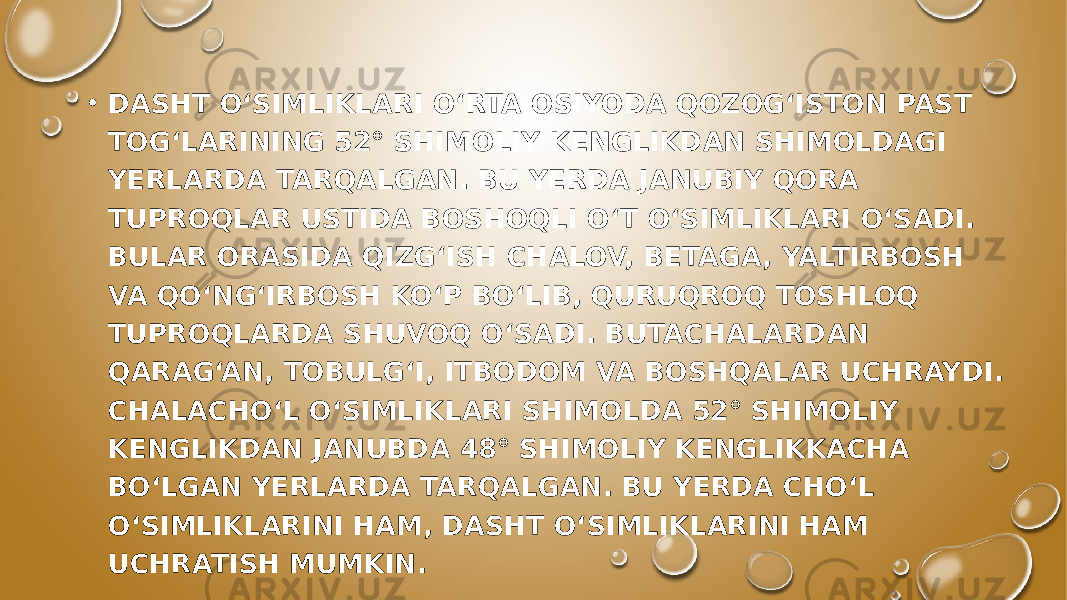 • DASHT O‘SIMLIKLARI O‘RTA OSIYODA QOZOG‘ISTON PAST TOG‘LARINING 52° SHIMOLIY KENGLIKDAN SHIMOLDAGI YERLARDA TARQALGAN. BU YERDA JANUBIY QORA TUPROQLAR USTIDA BOSHOQLI O‘T O‘SIMLIKLARI O‘SADI. BULAR ORASIDA QIZG‘ISH CHALOV, BETAGA, YALTIRBOSH VA QO‘NG‘IRBOSH KO‘P BO‘LIB, QURUQROQ TOSHLOQ TUPROQLARDA SHUVOQ O‘SADI. BUTACHALARDAN QARAG‘AN, TOBULG‘I, ITBODOM VA BOSHQALAR UCHRAYDI. CHALACHO‘L O‘SIMLIKLARI SHIMOLDA 52° SHIMOLIY KENGLIKDAN JANUBDA 48° SHIMOLIY KENGLIKKACHA BO‘LGAN YERLARDA TARQALGAN. BU YERDA CHO‘L O‘SIMLIKLARINI HAM, DASHT O‘SIMLIKLARINI HAM UCHRATISH MUMKIN. 