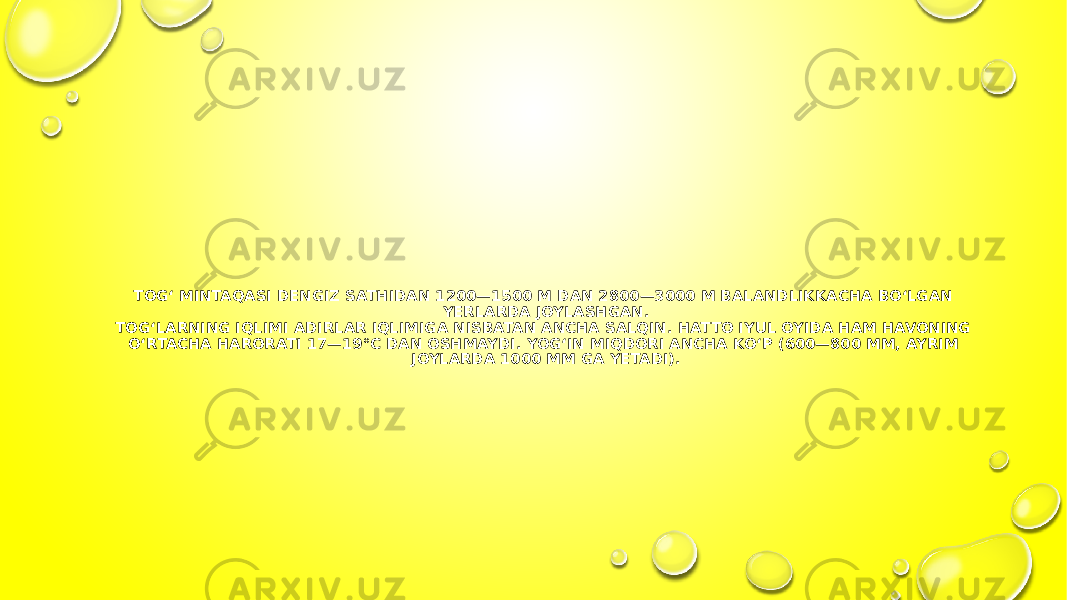 ТOG‘ MINTAQASI DENGIZ SATHIDAN 1200—1500 M DAN 2800—3000 M BALANDLIKKACHA BO‘LGAN YERLARDA JOYLASHGAN. ТOG‘LARNING IQLIMI ADIRLAR IQLIMIGA NISBATAN ANCHA SALQIN. HATTO IYUL OYIDA HAM HAVONING O‘RTACHA HARORATI 17—19°C DAN OSHMAYDI. YOG‘IN MIQDORI ANCHA KO‘P (600—800 MM, AYRIM JOYLARDA 1000 MM GA YETADI). 