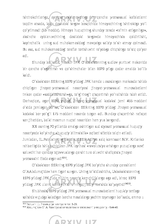 ishtirokchilariga, ayniqsa ayblanuvchiga bir qancha protsessual kafolatlarni taqdim etsada, lekin dastlabki tergov bosqichida himoyachining ishtirokiga yo`l qo`yil masdi (53-modda). Himoya huquqining shunday tarzda «ta`min etilganlig a», aksincha ayblanuvchining dastlabki tergovda himoyachisiz qoldirilishi, keyinchalik uning sud muhokamasidagi mavqeiga salbiy ta`sir etmay qolmasdi. Bu esa, sud muhokamasidagi taraflar tortishuvini ro`yobga chiqishiga to`siq qo`yar edi. Shunday bo`lsada, mazkur JPK O`zbekistonning sudlov yurituvi makonida bir qancha o`zgartirish va qo`shimchalar bilan 1929 yilga qadar amalda bo`lib keldi. O`zbekiston SSRning 1929 yildagi JPK hamda u asoslangan markaz da ishlab chiqilgan jinoyat-protsessual nazariyasi jinoyat-protsessual munosabatlarni imkon qadar «soddalashtirish»ga, to`g`rirog`i qisqarti rish yo`nalishida isloh etildi. Darhaqiqat, agar 1926 yildagi Jinoyat-protsessual kodeksi jami 455-moddani o`zida jamlagan bo`lsa, O`zbekis ton SSRning 1929 yildagi Jinoyat-protsessual kodeksi bor-yo`g`i 175 moddani nazarda tutgan edi. Bunday qisqartirish nafaqat son jihati dan, balki mazmun nuqtai nazaridan ham yuz bergandi. XX asrning 20-yillarida amalga oshirilgan sud siyosati protsessual huquqiy nazariyada ko`pincha «huquqiy bilimsizlik» oqibati sifatida talqin etiladi. Jumladan, IL.Petruxinning fikricha, SSSR Adliya xalq komissari N.V. Krilenko rahbarligida ishlab chiqiltan JPK loy ihasi «revolutsiya erishgan yutuqlarga xavf soluvchi har qanday tajo vvuzlarga qarshi tura oluvchi shafqatsiz jinoyat protsessini ifoda etgan edi 3 [21] . O`zbekiston SSRning 1929 yildagi JPK bo`yicha shunday qarashlarni G`AAbdumajidov ham ilgari surgan. Uning ta`kidlashicha, Uzbekekis tonning 1926 yildagi JPK juda muhim nazariy kamchiliklarga ega edi, biroq 1929 yildagi JPK ularni kamaytirish o`rniga, jiddiy ravishda ko`paytirdi 2 4 [22] . Shubhasiz, 1929 yildagi JPK protsessual munosabatlarni huqukiy tartibga solishda vujudga keladigan barcha masalalarga yechim topmagan bo`lsada, ammo u 3 [21] Petruxin I.L. Pravosudiye: vremya remor. S-29. 4 [22] Abdumajidov G`.A. Razvitiya zakonodatelstva o rassledovanii prestupleniy. -S.44-45. 