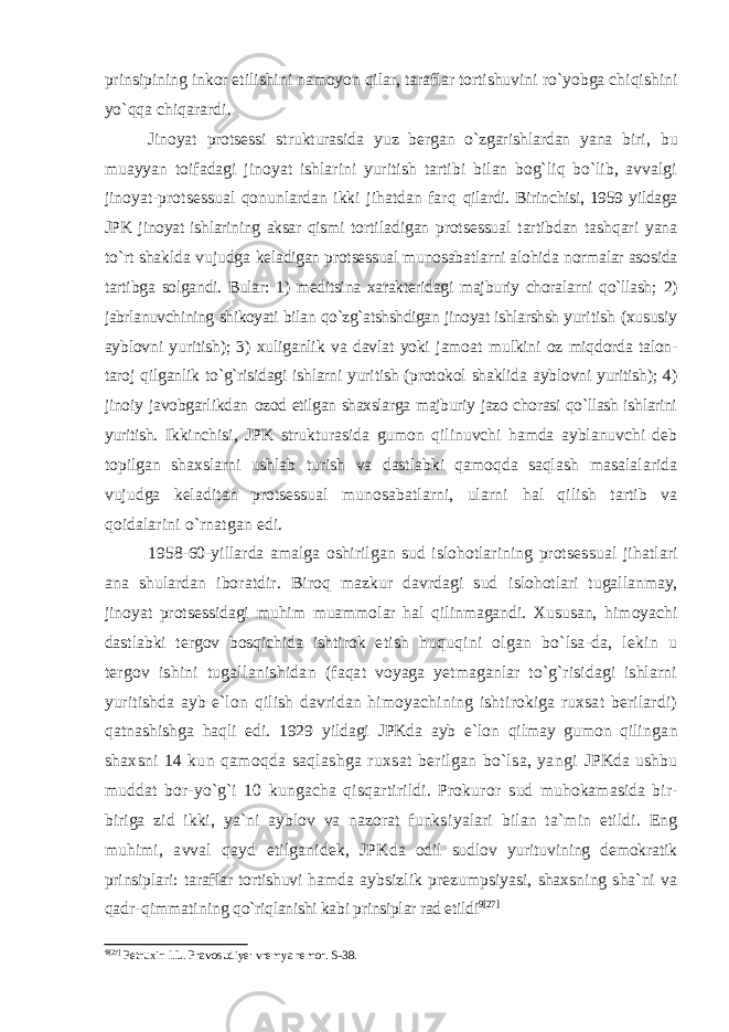 prinsipining inkor etilishini namoyon qilar, taraflar tortishuvini ro`yobga chiqishini yo`qqa chiqarardi. Jinoyat protsessi strukturasida yuz bergan o`zgarishlardan yana biri, bu muayyan toifadagi jinoyat ishlarini yuritish tartibi bilan bog`liq bo`lib, avvalgi jinoyat-protsessual qonunlardan ikki jihatdan farq qilardi. Birinchisi, 1959 yildaga JPK jinoyat ishlarining aksar qismi t ortiladigan protsessual tartibdan tashqari yana to`rt shaklda vujudga keladigan protsessual munosabatlarni alohida normalar asosida tartibga solgandi. Bular: 1) meditsina xarakteridagi majburiy choralarni qo`llash; 2) jabrlanuvchining shikoyati bilan qo`zg`atshshdigan jinoyat ishlarshsh yuri tish (xususiy ayblovni yuritish); 3) xuliganlik va davlat yoki jamoat mulkini oz miqdorda talon- taroj qilganlik to`g`risidagi ishlarni yuritish (protokol shaklida ayblovni yuritish); 4) jinoiy javobgarlikdan ozod etilgan shaxslarga majburiy jazo chorasi qo`llash ishlarini yuritish. Ikkinchisi, JPK strukturasida gumon qilinuvchi hamda ayblanuvchi deb topilgan shaxslarni ushlab turish va dastlabki qamoqda saqlash masalalarida vujudga keladitan protsessual munosabatlarni, ularni hal qilish tartib va qoidalarini o`rnatgan edi. 1958-60-yillarda amalga oshirilgan sud islohotlarining protses sual jihatlari ana shulardan iboratdir. Biroq mazkur davrdagi sud islohotlari tugallanmay, jinoyat protsessidagi muhim muammolar hal qilinmagandi. Xususan, himoyachi dastlabki tergov bosqichida ishtirok etish huquqini olgan bo`lsa-da, lekin u tergov ishini tugallanishidan (faqat voyaga yetmaganlar to`g`risidagi ishlarni yuritishda ayb e`lon qilish davridan himoyachining ishtirokiga ruxsat berilardi) qatna shishga haqli edi. 1929 yildagi JPKda ayb e`lon qilmay gumon qilin gan shaxsni 14 kun qamoqda saqlashga ruxsat berilgan bo`lsa, yangi JPKda ushbu muddat bor-yo`g`i 10 kungacha qisqartirildi. Prokuror sud muhokamasida bir- biriga zid ikki, ya`ni ayblov va nazorat funks iyalari bilan ta`min etildi. Eng muhimi, avval qayd etilganidek, JPK da odil sudlov yurituvining demokratik prinsiplari: taraflar tortishuvi h amda aybsizlik prezumpsiyasi, shaxsning sha`ni va qadr-qimmatining qo`riqlanishi kabi prinsiplar rad etildi 9 [27] 9 [27] Petruxin I.L. Pravosudiye: vremya remor. S-38. 