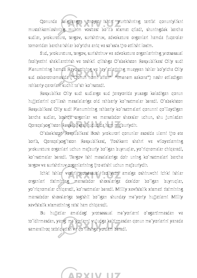 Qonunda belgilangan jinoyat ishini yuritishning tartibi qonuniylikni mustahkamlashning muhim vositasi bo`lib xizmat qiladi, shuningdek barcha sudlar, prokuratura, tergov, surishtiruv, advokatura organlari hamda fuqarolar tomonidan barcha ishlar bo`yicha aniq va so`zsiz ijro etilishi lozim. Sud, prokuratura, tergov, surishtiruv va advokatura organlarining protsessual faoliyatini shakllantirish va tashkil qilishga O`zbekiston Respublikasi Oliy sudi Plenumining hamda Rayosatining va hay`atlarining muayyan ishlar bo`yicha Oliy sud axborotnomasida (“Qonun nomi bilan” “Imenem zakona”) nashr etiladigan rahbariy qarorlari kuchli ta`sir ko`rsatadi. Respublika Oliy sudi sudlarga sud jarayonida yuzaga keladigan qonun hujjatlarini qo`llash masalalariga oid rahbariy ko`rsatmalar beradi. O`zbekiston Respublikasi Oliy sudi Plenumining rahbariy ko`rsatmalari qonunni qo`llaydigan barcha sudlar, boshqa organlar va mansabdor shaxslar uchun, shu jumladan Qoraqalpog`iston Respublikasi hududida ham majburiydir. O`zbekiston Respublikasi Bosh prokurori qonunlar asosida ularni ijro eta borib, Qoraqalpog`iston Respublikasi, Toshkent shahri va viloyatlarning prokuratura organlari uchun majburiy bo`lgan buyruqlar, yo`riqnomalar chiqaradi, ko`rsatmalar beradi. Tergov ishi masalalariga doir uning ko`rsatmalari barcha tergov va surishtiruv organlarining ijro etishi uchun majburiydir. Ichki ishlar vaziri protsessual faoliyatni amalga oshiruvchi ichki ishlar organlari tizimining mansabdor shaxslariga daxldor bo`lgan buyruqlar, yo`riqnomalar chiqaradi, ko`rsatmalar beradi. Milliy xavfsizlik xizmati tizimining mansabdor shaxslariga tegishli bo`lgan shunday me`yoriy hujjatlarni Milliy xavfsizlik xizmatining raisi ham chiqaradi. Bu hujjatlar amaldagi protsessual me`yorlarni o`zgartirmasdan va to`ldirmasdan, yangi me`yorlarni vujudga keltirmasdan qonun me`yorlarini yanada samaraliroq tatbiq etish va qo`llashga yordam beradi. 