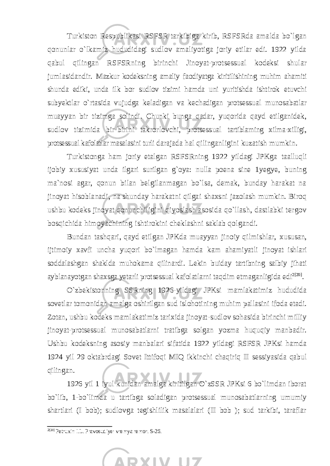 Turkiston Respublika si RSFSR tarkibiga kirib, RSFSRda amalda bo`lgan qonunlar o`lkami z hududidagi sudlov amaliyotiga joriy etilar edi. 1922 yilda qabul qilingan RSFSRning birinchi Jinoyat-protsessual kodeksi shular jumlasidandir. Mazkur kodeksning amaliy faodiyatga kiritilishining muhim ahamiti shunda ediki, unda ilk bor sudlov tizimi hamda uni yuritishda ishtirok etuvchi subyektlar o`rtasida vujudga keladigan va kechadigan protsessual munosabatlar muayyan bir tizimga solindi. Chunki bunga qadar, yuqorida qayd etilganidek, sudlov tizimida bir-birini takrorlovchi, protsessual tartiblarning xilma-xilligi, protsessual kafolatlar masalasini turli d arajada hal qilinganligini kuzatish mumkin. Turkistonga ham joriy etalgan RSFSRning 1922 yildagi JPKga taalluqli ijobiy xususiyat unda ilgari surilgan g`oya: nulla poena sine 1yegye, buning ma`nosi agar, qonun bilan belgilanmagan bo`lsa, demak, bunday harakat na jinoyat hisoblanadi, na shunday harakatni qilgai shaxsni jazolash mumkin. Biroq ushbu kodeks jinoyat qonunchiligini qiyoslash asosida qo`llash, dastlabki tergov bosqichida himoyachining ishtirokini cheklashni saklab qolgandi. Bundan tashqari, qayd etilgan JPKda muayyan jinoiy qilmishlar, xususan, ijtimoiy xavfi uncha yuqori bo`lmagan hamda kam ahamiyatli jinoyat ishlari soddalashgan shaklda muhokama qilinardi. Lekin buiday tartibning salbiy jihati ayblanayotgan shaxsga yetarli protsessual kafo latlarni taqdim etmaganligida edi 2 [20] . O`zbekistonning SSRning 1926-yildagi JPKsi mamlakatimiz hududida sovetlar tomonidan amalga oshirilgan sud islohotining muhim pallasini ifoda etadi. Zotan, ushbu kodeks mamlakatimiz tarixida jinoyat-sudlov sohasida birinchi milliy jinoyat-protsessual munosabatlarni tratibga solgan yozma huquqiy manbadir. Ushbu kodeksning asosiy manbalari sifatida 1922 yildagi RSFSR JPKsi hamda 1924 yil 29 oktabrdagi Sovet Ittifoqi MIQ ikkinchi chaqiriq II sessiyasida qabul qilingan. 1926 yil 1 iyul kunidan amalga kiritilgan O`zSSR JPKsi 6 bo`limdan iborat bo`lib, 1-bo`limda u tartibga soladigan protsessual munosabatlarning umumiy shartlari (I bob); sudlovga tegishlilik masalalari (II bob ); sud tarkibi, taraflar 2 [20] Petruxin I.L. Pravosudiye: vremya remor. S-26. 