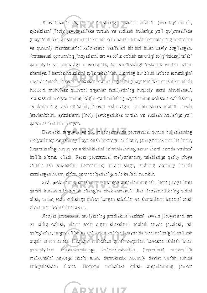 Jinoyat sodir etgan har bir shaxsga nisbatan adolatli jazo tayinlashda, aybsizlarni jinoiy javobgarlikka tortish va sudlash hollariga yo`l qo`ymaslikda jinoyatchilikka qarshi samarali kurash olib borish hamda fuqarolarning huquqlari va qonuniy manfaatlarini kafolatlash vazifalari bir-biri bilan uzviy bog`langan. Protsessual qonunning jinoyatlarni tez va to`la ochish zarurligi to`g`risidagi talabi qonuniylik va maqsadga muvofiqlilik, ish yuritishdagi tezkorlik va ish uchun ahamiyatli barcha holatlarni to`la tekshirish, ularning bir-birini istisno etmasligini nazarda tutadi. Jinoyat protsessual qonun hujjatlari jinoyatchilikka qarshi kurashda huquqni muhofaza qiluvchi organlar faoliyatining huquqiy asosi hisoblanadi. Protsessual me`yorlarning to`g`ri qo`llanilishi jinoyatlarning xolisona ochilishini, aybdorlarning fosh etilishini, jinoyat sodir etgan har bir shaxs adolatli tarzda jazolanishini, aybsizlarni jinoiy javobgarlikka tortish va sudlash hollariga yo`l qo`ymaslikni ta`minlaydi. Dastlabki tergovda va sud muhokamasida protsessual qonun hujjatlarining me`yorlariga og`ishmay rioya etish huquqiy tartibotni, jamiyatimiz manfaatlarini, fuqarolarning huquq va erkinliklarini ta`minlashning zarur sharti hamda vositasi bo`lib xizmat qiladi. Faqat protsessual me`yorlarning talablariga qat`iy rioya etilishi ish yuzasidan haqiqatning aniqlanishiga, sudning qonuniy hamda asoslangan hukm, ajrim, qaror chiqarishiga olib kelishi mumkin. Sud, prokuratura, surishtiruv va tergov organlarining ishi faqat jinoyatlarga qarshi kurash olib borish bilangina cheklanmaydi . Ular jinoyatchilikning oldini olish, uning sodir etilishiga imkon bergan sabablar va sharoitlarni bartaraf etish choralarini ko`rishlari lozim. Jinoyat protsessual faoliyatning profilaktik vazifasi, avvalo jinoyatlarni tez va to`liq ochish, ularni sodir etgan shaxslarni adolatli tarzda jazolash, ish qo`zg`atish, tergov qilish va uni sudda ko`rish jarayonida qonunni to`g`ri qo`llash orqali ta`minlanadi. Huquqni muhofaza qilish organlari bevosita ishlash bilan qonuniylikni mustahkamlashga ko`maklashadilar, fuqarolarni mustaqillik mafkurasini hayotga tatbiq etish, demokratik huquqiy davlat qurish ruhida tarbiyal ashdan iborat . Huquqni muhofaza qilish organlarining jamoat 