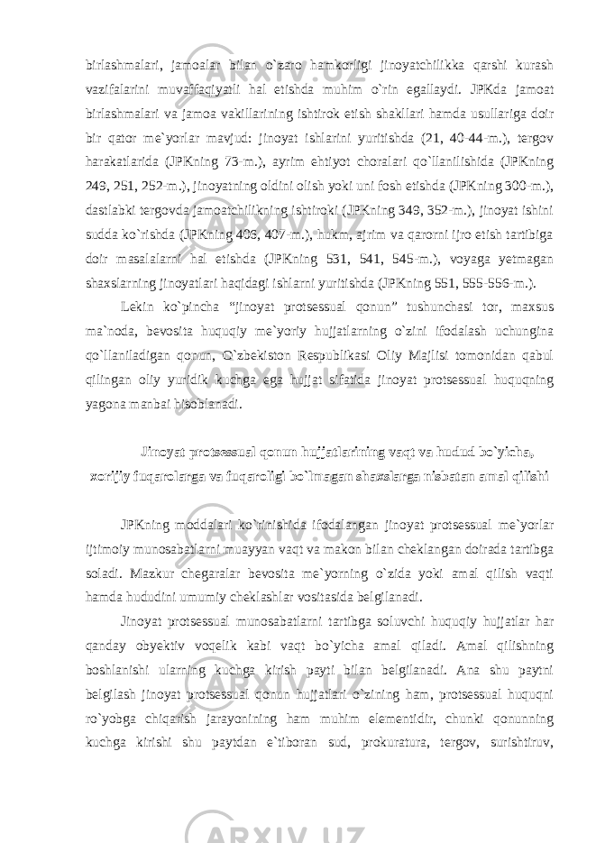 birlashmalari, jamoalar bilan o`zaro hamkorligi jinoyatchilikka qarshi kurash vazifalarini muvaffaqiyatli hal etishda muhim o`rin egallaydi. JPKda jamoat birlashmalari va jamoa vakillarining ishtirok etish shakllari hamda usullariga doir bir qator me`yorlar mavjud: jinoyat ishlarini yuritishda (21, 40-44-m.), tergov harakatlarida (JPKning 73-m.), ayrim ehtiyot choralari qo`llanilishida (JPKning 249, 251, 252-m.), jinoyatning oldini olish yoki uni fosh etishda (JPKning 300-m.), dastlabki tergovda jamoatchilikning ishtiroki (JPKning 349, 352-m.), jinoyat ishini sudda ko`rishda (JPKning 406, 407-m.), hukm, ajrim va qarorni ijro etish tartibiga doir masalalarni hal etishda (JPKning 531, 541, 545-m.), voyaga yetmagan shaxslarning jinoyatlari haqidagi ishlarni yuritishda (JPKning 551, 555-556-m.). Lekin ko`pincha “jinoyat protsessual qonun” tushunchasi tor, maxsus ma`noda, bevosita huquqiy me`yoriy hujjatlarning o`zini ifodalash uchungina qo`llaniladigan qonun, O`zbekiston Respublikasi Oliy Majlisi tomonidan qabul qilingan oliy yuridik kuchga ega hujjat sifatida jinoyat protsessual huquqning yagona manbai hisoblanadi. Jinoyat protsessual qonun hujjatlarining vaqt va hudud bo`yicha, xorijiy fuqarolarga va fuqaroligi bo`lmagan shaxslarga nisbatan amal qilishi JPKning moddalari ko`rinishida ifodalangan jinoyat protsessual me`yorlar ijtimoiy munosabatlarni muayyan vaqt va makon bilan cheklangan doirada tartibga soladi. Mazkur chegaralar bevosita me`yorning o`zida yoki amal qilish vaqti hamda hududini umumiy cheklashlar vositasida belgilanadi. Jinoyat protsessual munosabatlarni tartibga soluvchi huquqiy hujjatlar har qanday obyektiv voqelik kabi vaqt bo`yicha amal qiladi. Amal qilishning boshlanishi ularning kuchga kirish payti bilan belgilanadi. Ana shu paytni belgilash jinoyat protsessual qonun hujjatlari o`zining ham, protsessual huquqni ro`yobga chiqarish jarayonining ham muhim elementidir, chunki qonunning kuchga kirishi shu paytdan e`tiboran sud, prokuratura, tergov, surishtiruv, 