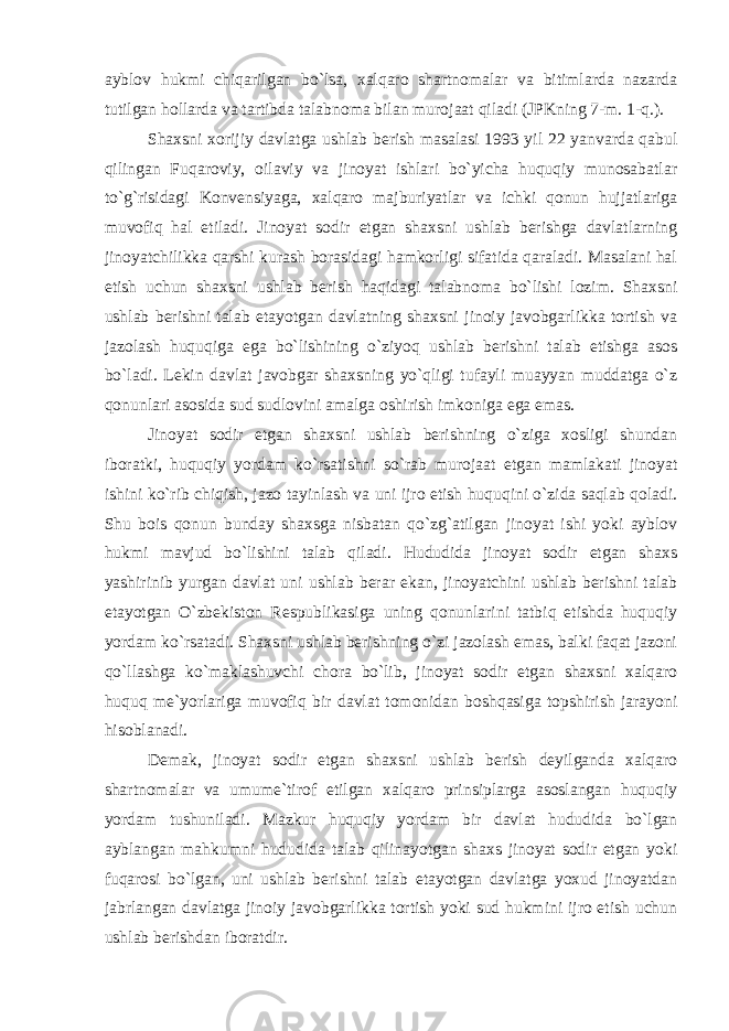 ayblov hukmi chiqarilgan bo`lsa, xalqaro shartnomalar va bitimlarda nazarda tutilgan hollarda va tartibda talabnoma bilan murojaat qiladi (JPKning 7-m. 1-q.). Shaxsni xorijiy davlatga ushlab berish masalasi 1993 yil 22 yanvarda qabul qilingan Fuqaroviy, oilaviy va jinoyat ishlari bo`yicha huquqiy munosabatlar to`g`risidagi Konvensiyaga, xalqaro majburiyatlar va ichki qonun hujjatlariga muvofiq hal etiladi. Jinoyat sodir etgan shaxsni ushlab berishga davlatlarning jinoyatchilikka qarshi kurash borasidagi hamkorligi sifatida qaraladi. Masalani hal etish uchun shaxsni ushlab berish haqidagi talabnoma bo`lishi lozim. Shaxsni ushlab berishni talab etayotgan davlatning shaxsni jinoiy javobgarlikka tortish va jazolash huquqiga ega bo`lishining o`ziyoq ushlab berishni talab etishga asos bo`ladi. Lekin davlat javobgar shaxsning yo`qligi tufayli muayyan muddatga o`z qonunlari asosida sud sudlovini amalga oshirish imkoniga ega emas. Jinoyat sodir etgan shaxsni ushlab berishning o`ziga xosligi shundan iboratki, huquqiy yordam ko`rsatishni so`rab murojaat etgan mamlakati jinoyat ishini ko`rib chiqish, jazo tayinlash va uni ijro etish huquqini o`zida saqlab qoladi. Shu bois qonun bunday shaxsga nisbatan qo`zg`atilgan jinoyat ishi yoki ayblov hukmi mavjud bo`lishini talab qiladi. Hududida jinoyat sodir etgan shaxs yashirinib yurgan davlat uni ushlab berar ekan, jinoyatchini ushlab berishni talab etayotgan O`zbekiston Respublikasiga uning qonunlarini tatbiq etishda huquqiy yordam ko`rsatadi. Shaxsni ushlab berishning o`zi jazolash emas, balki faqat jazoni qo`llashga ko`maklashuvchi chora bo`lib, jinoyat sodir etgan shaxsni xalqaro huquq me`yorlariga muvofiq bir davlat tomonidan boshqasiga topshirish jarayoni hisoblanadi. Demak, jinoyat sodir etgan shaxsni ushlab berish deyilganda xalqaro shartnomalar va umume`tirof etilgan xalqaro prinsiplarga asoslangan huquqiy yordam tushuniladi. Mazkur huquqiy yordam bir davlat hududida bo`lgan ayblangan mahkumni hududida talab qilinayotgan shaxs jinoyat sodir etgan yoki fuqarosi bo`lgan, uni ushlab berishni talab etayotgan davlatga yoxud jinoyatdan jabrlangan davlatga jinoiy javobgarlikka tortish yoki sud hukmini ijro etish uchun ushlab berishdan iboratdir. 