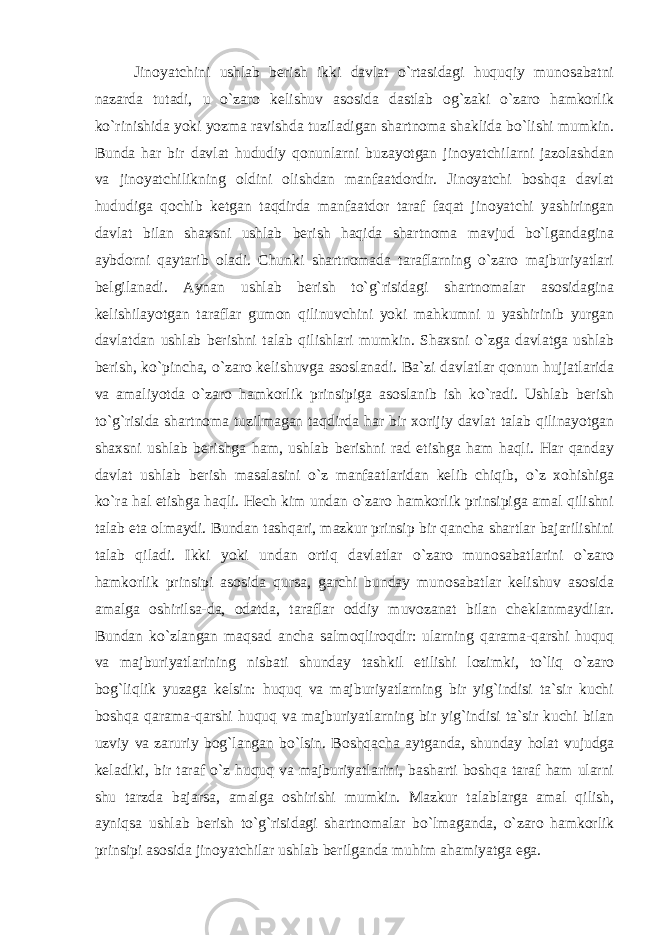 Jinoyatchini ushlab berish ikki davlat o`rtasidagi huquqiy munosabatni nazarda tutadi, u o`zaro kelishuv asosida dastlab og`zaki o`zaro hamkorlik ko`rinishida yoki yozma ravishda tuziladigan shartnoma shaklida bo`lishi mumkin. Bunda har bir davlat hududiy qonunlarni buzayotgan jinoyatchilarni jazolashdan va jinoyatchilikning oldini olishdan manfaatdordir. Jinoyatchi boshqa davlat hududiga qochib ketgan taqdirda manfaatdor taraf faqat jinoyatchi yashiringan davlat bilan shaxsni ushlab berish haqida shartnoma mavjud bo`lgandagina aybdorni qaytarib oladi. Chunki shartnomada taraflarning o`zaro majburiyatlari belgilanadi. Aynan ushlab berish to`g`risidagi shartnomalar asosidagina kelishilayotgan taraflar gumon qilinuvchini yoki mahkumni u yashirinib yurgan davlatdan ushlab berishni talab qilishlari mumkin. Shaxsni o`zga davlatga ushlab berish, ko`pincha, o`zaro kelishuvga asoslanadi. Ba`zi davlatlar qonun hujjatlarida va amaliyotda o`zaro hamkorlik prinsipiga asoslanib ish ko`radi. Ushlab berish to`g`risida shartnoma tuzilmagan taqdirda har bir xorijiy davlat talab qilinayotgan shaxsni ushlab berishga ham, ushlab berishni rad etishga ham haqli. Har qanday davlat ushlab berish masalasini o`z manfaatlaridan kelib chiqib, o`z xohishiga ko`ra hal etishga haqli. Hech kim undan o`zaro hamkorlik prinsipiga amal qilishni talab eta olmaydi. Bundan tashqari, mazkur prinsip bir qancha shartlar bajarilishini talab qiladi. Ikki yoki undan ortiq davlatlar o`zaro munosabatlarini o`zaro hamkorlik prinsipi asosida qursa, garchi bunday munosabatlar kelishuv asosida amalga oshirilsa-da, odatda, taraflar oddiy muvozanat bilan cheklanmaydilar. Bundan ko`zlangan maqsad ancha salmoqliroqdir: ularning qarama-qarshi huquq va majburiyatlarining nisbati shunday tashkil etilishi lozimki, to`liq o`zaro bog`liqlik yuzaga kelsin: huquq va majburiyatlarning bir yig`indisi ta`sir kuchi boshqa qarama-qarshi huquq va majburiyatlarning bir yig`indisi ta`sir kuchi bilan uzviy va zaruriy bog`langan bo`lsin. Boshqacha aytganda, shunday holat vujudga keladiki, bir taraf o`z huquq va majburiyatlarini, basharti boshqa taraf ham ularni shu tarzda bajarsa, amalga oshirishi mumkin. Mazkur talablarga amal qilish, ayniqsa ushlab berish to`g`risidagi shartnomalar bo`lmaganda, o`zaro hamkorlik prinsipi asosida jinoyatchilar ushlab berilganda muhim ahamiyatga ega. 